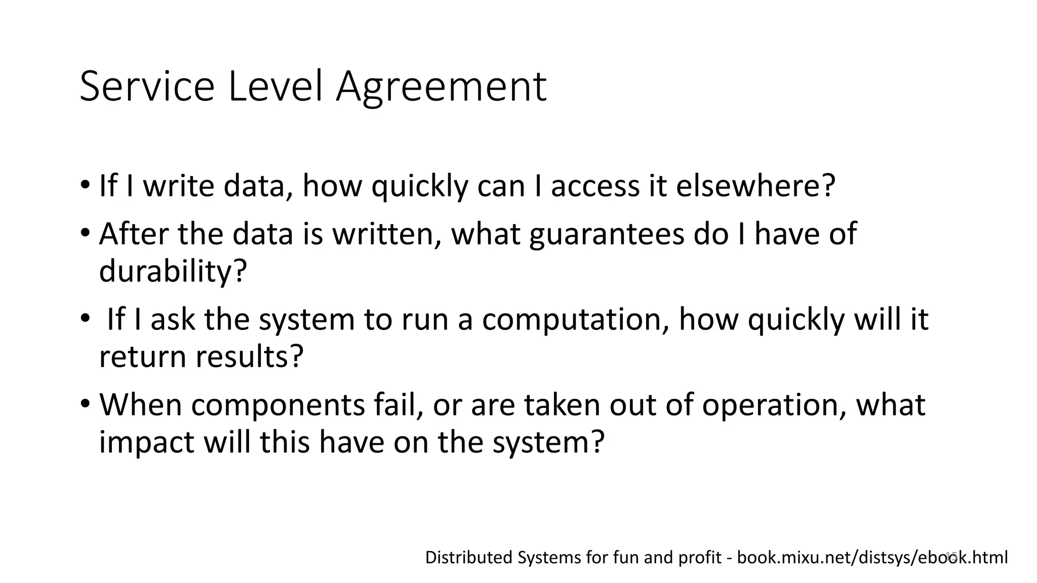 Service Level Agreement
• If I write data, how quickly can I access it elsewhere?
• After the data is written, what guarantees do I have of
durability?
• If I ask the system to run a computation, how quickly will it
return results?
• When components fail, or are taken out of operation, what
impact will this have on the system?
Distributed Systems for fun and profit - book.mixu.net/distsys/ebook.html15
 