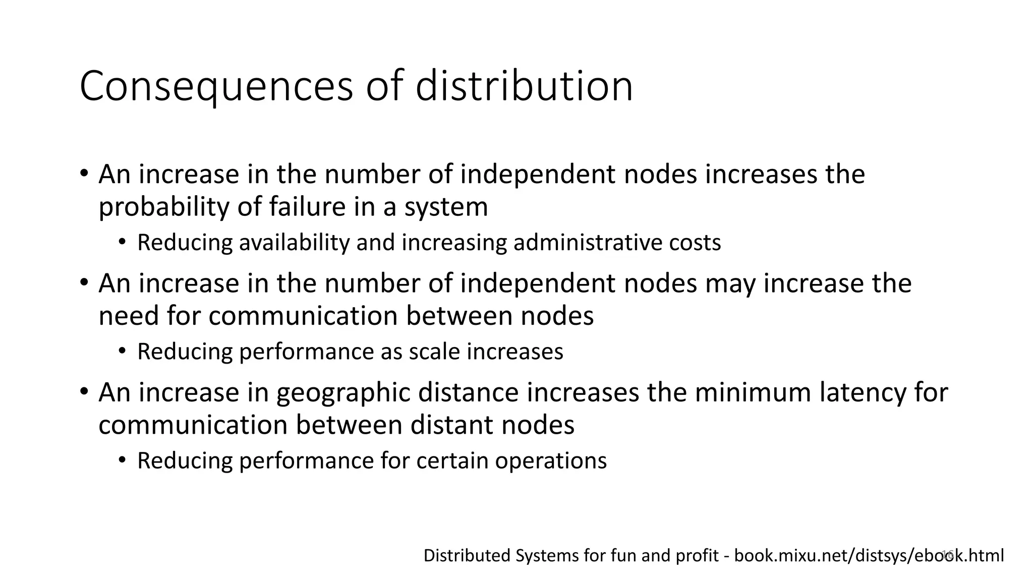 Consequences of distribution
• An increase in the number of independent nodes increases the
probability of failure in a system
• Reducing availability and increasing administrative costs
• An increase in the number of independent nodes may increase the
need for communication between nodes
• Reducing performance as scale increases
• An increase in geographic distance increases the minimum latency for
communication between distant nodes
• Reducing performance for certain operations
Distributed Systems for fun and profit - book.mixu.net/distsys/ebook.html16
 