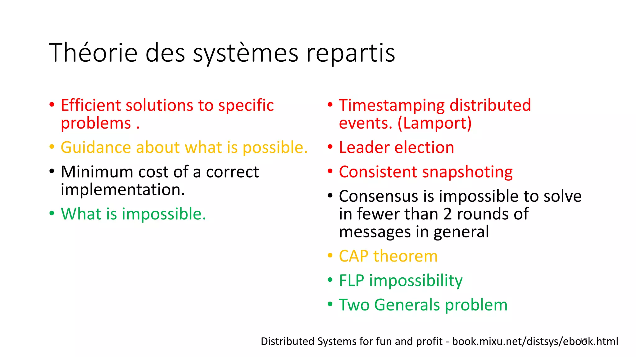 Théorie des systèmes repartis
• Efficient solutions to specific
problems .
• Guidance about what is possible.
• Minimum cost of a correct
implementation.
• What is impossible.
• Timestamping distributed
events. (Lamport)
• Leader election
• Consistent snapshoting
• Consensus is impossible to solve
in fewer than 2 rounds of
messages in general
• CAP theorem
• FLP impossibility
• Two Generals problem
Distributed Systems for fun and profit - book.mixu.net/distsys/ebook.html17
 