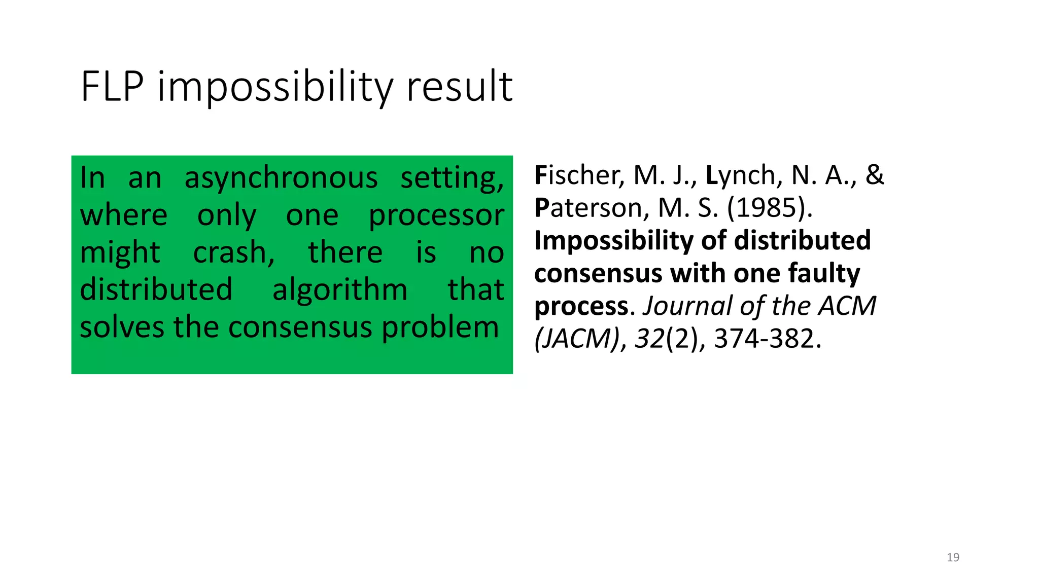 FLP impossibility result
In an asynchronous setting,
where only one processor
might crash, there is no
distributed algorithm that
solves the consensus problem
Fischer, M. J., Lynch, N. A., &
Paterson, M. S. (1985).
Impossibility of distributed
consensus with one faulty
process. Journal of the ACM
(JACM), 32(2), 374-382.
19
 