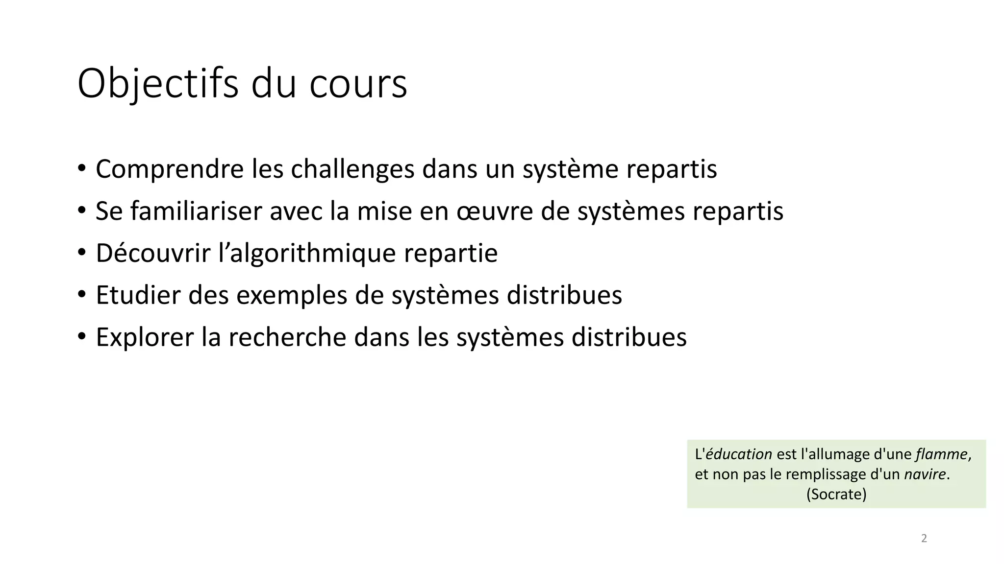 Objectifs du cours
• Comprendre les challenges dans un système repartis
• Se familiariser avec la mise en œuvre de systèmes repartis
• Découvrir l’algorithmique repartie
• Etudier des exemples de systèmes distribues
• Explorer la recherche dans les systèmes distribues
L'éducation est l'allumage d'une flamme,
et non pas le remplissage d'un navire.
(Socrate)
2
 