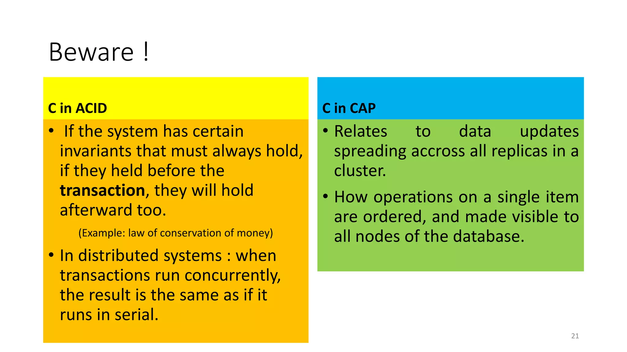 Beware !
C in ACID
• If the system has certain
invariants that must always hold,
if they held before the
transaction, they will hold
afterward too.
(Example: law of conservation of money)
• In distributed systems : when
transactions run concurrently,
the result is the same as if it
runs in serial.
C in CAP
• Relates to data updates
spreading accross all replicas in a
cluster.
• How operations on a single item
are ordered, and made visible to
all nodes of the database.
21
 