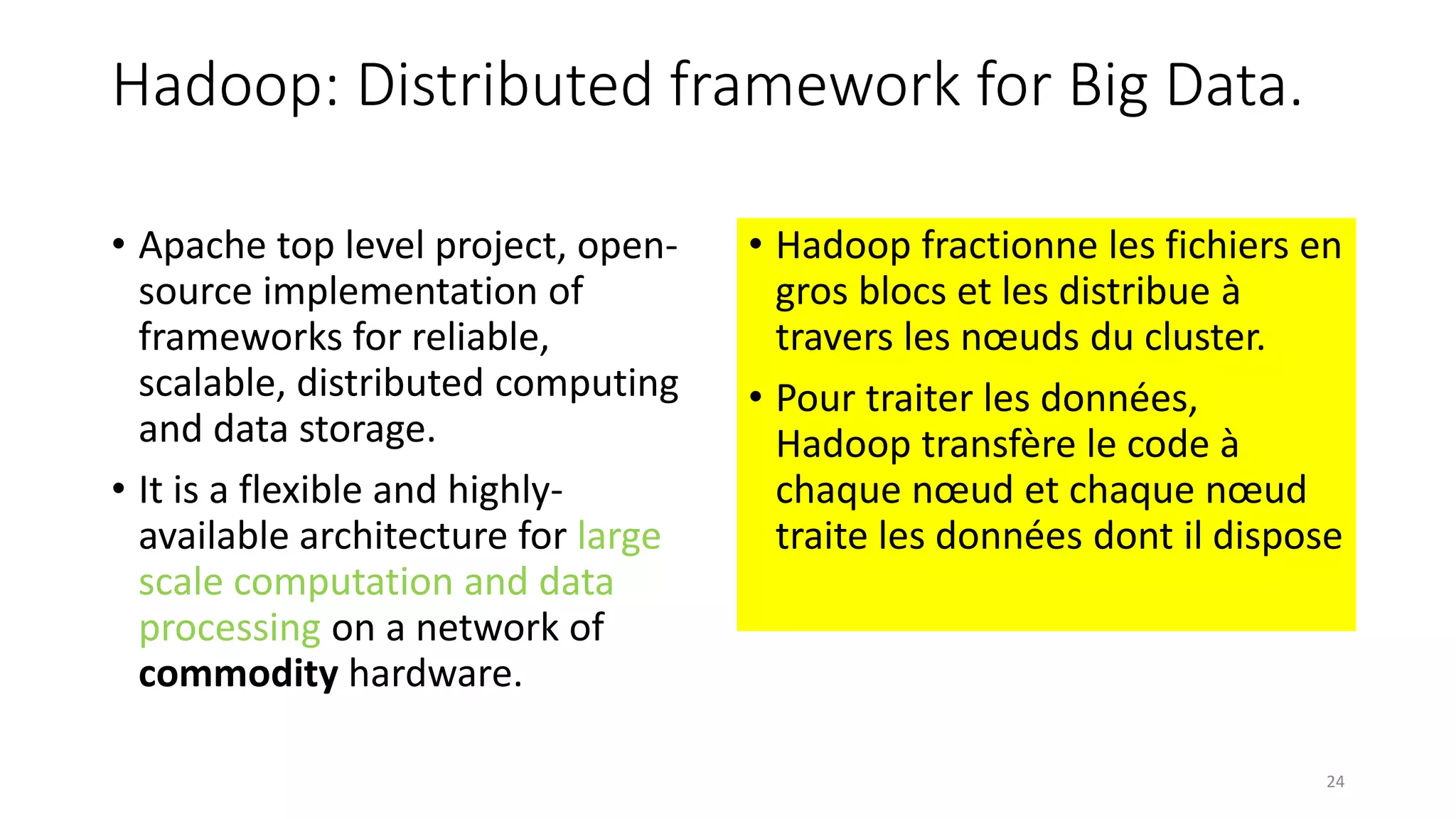 Hadoop: Distributed framework for Big Data.
• Apache top level project, open-
source implementation of
frameworks for reliable,
scalable, distributed computing
and data storage.
• It is a flexible and highly-
available architecture for large
scale computation and data
processing on a network of
commodity hardware.
• Hadoop fractionne les fichiers en
gros blocs et les distribue à
travers les nœuds du cluster.
• Pour traiter les données,
Hadoop transfère le code à
chaque nœud et chaque nœud
traite les données dont il dispose
24
 