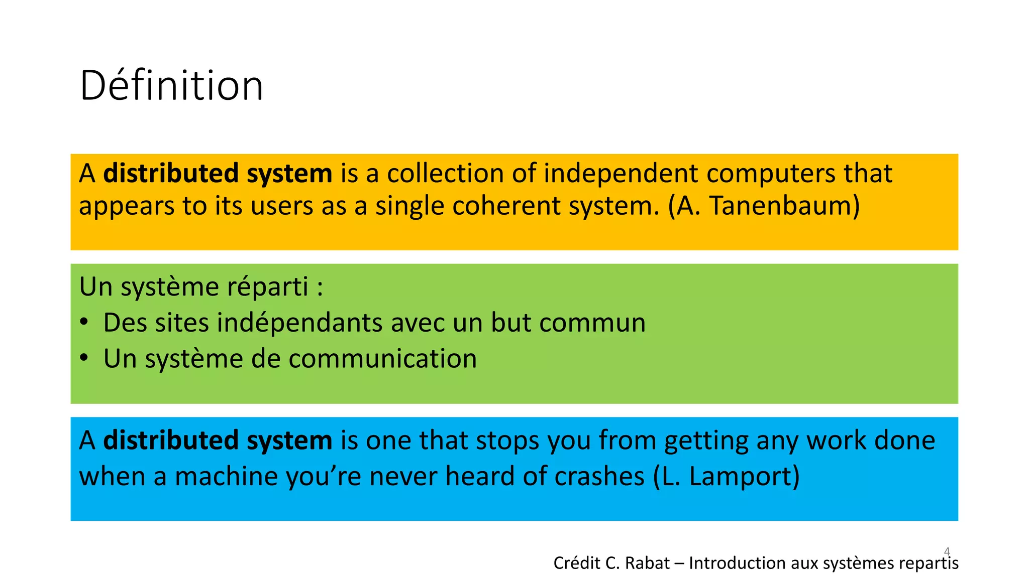 Définition
A distributed system is a collection of independent computers that
appears to its users as a single coherent system. (A. Tanenbaum)
Un système réparti :
• Des sites indépendants avec un but commun
• Un système de communication
A distributed system is one that stops you from getting any work done
when a machine you’re never heard of crashes (L. Lamport)
Crédit C. Rabat – Introduction aux systèmes repartis
4
 