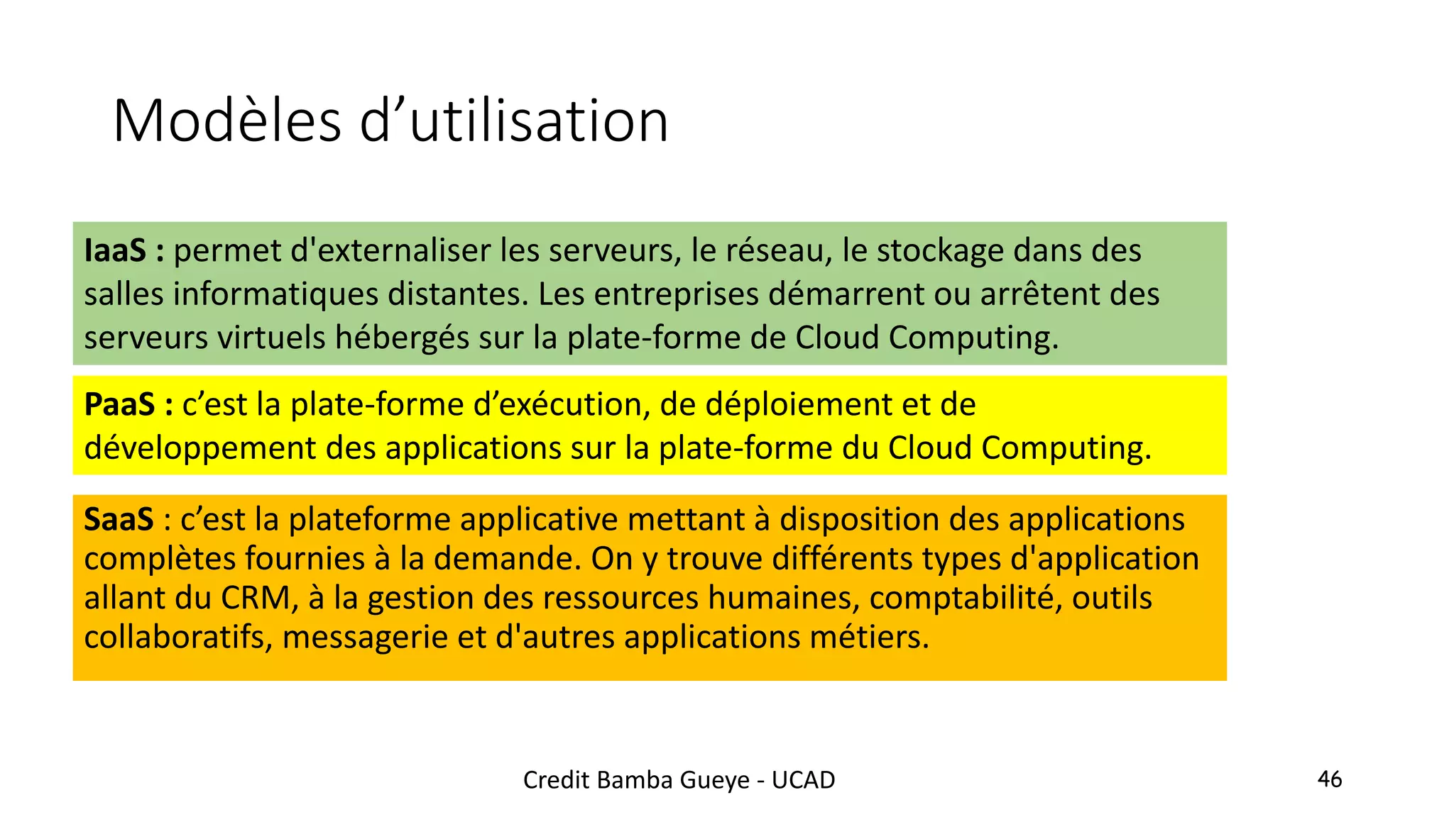 Modèles d’utilisation
SaaS : c’est la plateforme applicative mettant à disposition des applications
complètes fournies à la demande. On y trouve différents types d'application
allant du CRM, à la gestion des ressources humaines, comptabilité, outils
collaboratifs, messagerie et d'autres applications métiers.
46
PaaS : c’est la plate-forme d’exécution, de déploiement et de
développement des applications sur la plate-forme du Cloud Computing.
IaaS : permet d'externaliser les serveurs, le réseau, le stockage dans des
salles informatiques distantes. Les entreprises démarrent ou arrêtent des
serveurs virtuels hébergés sur la plate-forme de Cloud Computing.
Credit Bamba Gueye - UCAD
 
