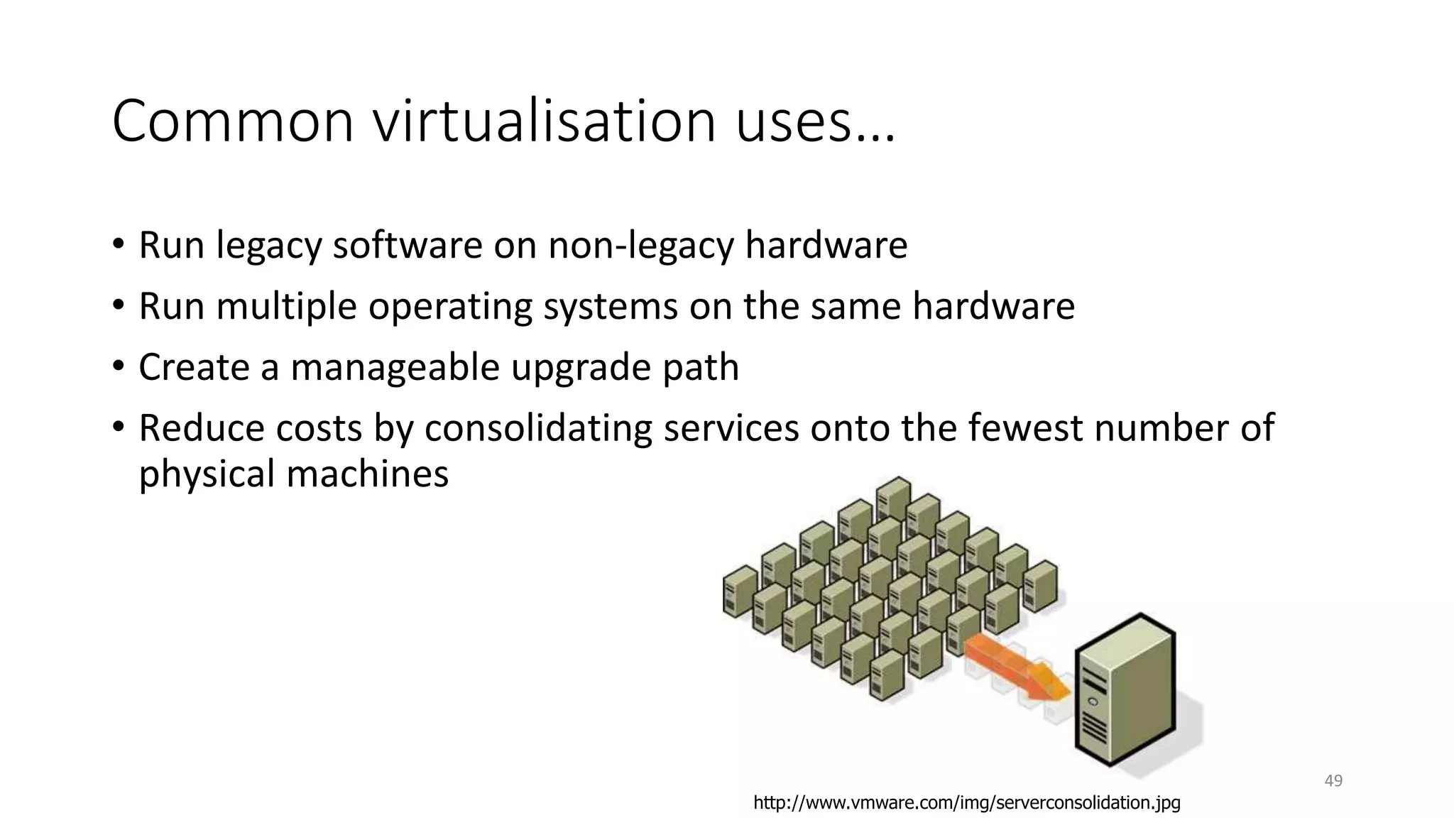Common virtualisation uses…
• Run legacy software on non-legacy hardware
• Run multiple operating systems on the same hardware
• Create a manageable upgrade path
• Reduce costs by consolidating services onto the fewest number of
physical machines
49
http://www.vmware.com/img/serverconsolidation.jpg
 