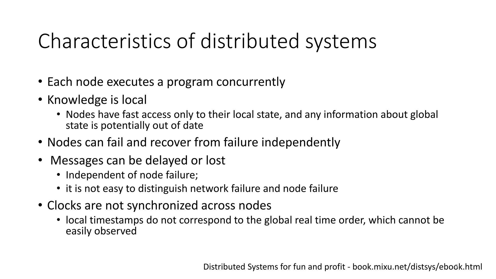 Characteristics of distributed systems
• Each node executes a program concurrently
• Knowledge is local
• Nodes have fast access only to their local state, and any information about global
state is potentially out of date
• Nodes can fail and recover from failure independently
• Messages can be delayed or lost
• Independent of node failure;
• it is not easy to distinguish network failure and node failure
• Clocks are not synchronized across nodes
• local timestamps do not correspond to the global real time order, which cannot be
easily observed
Distributed Systems for fun and profit - book.mixu.net/distsys/ebook.html5
 