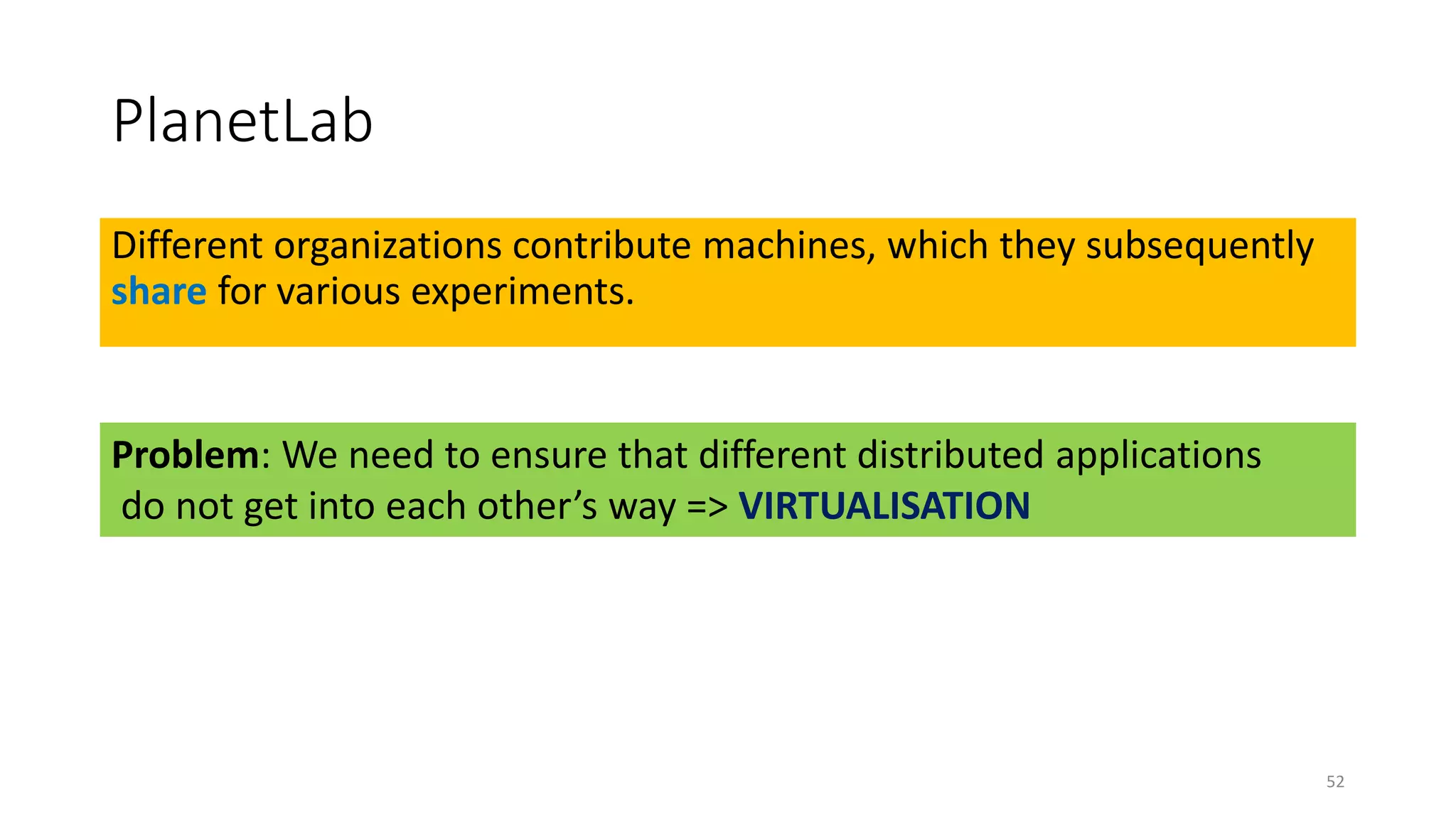 PlanetLab
Different organizations contribute machines, which they subsequently
share for various experiments.
52
Problem: We need to ensure that different distributed applications
do not get into each other’s way => VIRTUALISATION
 