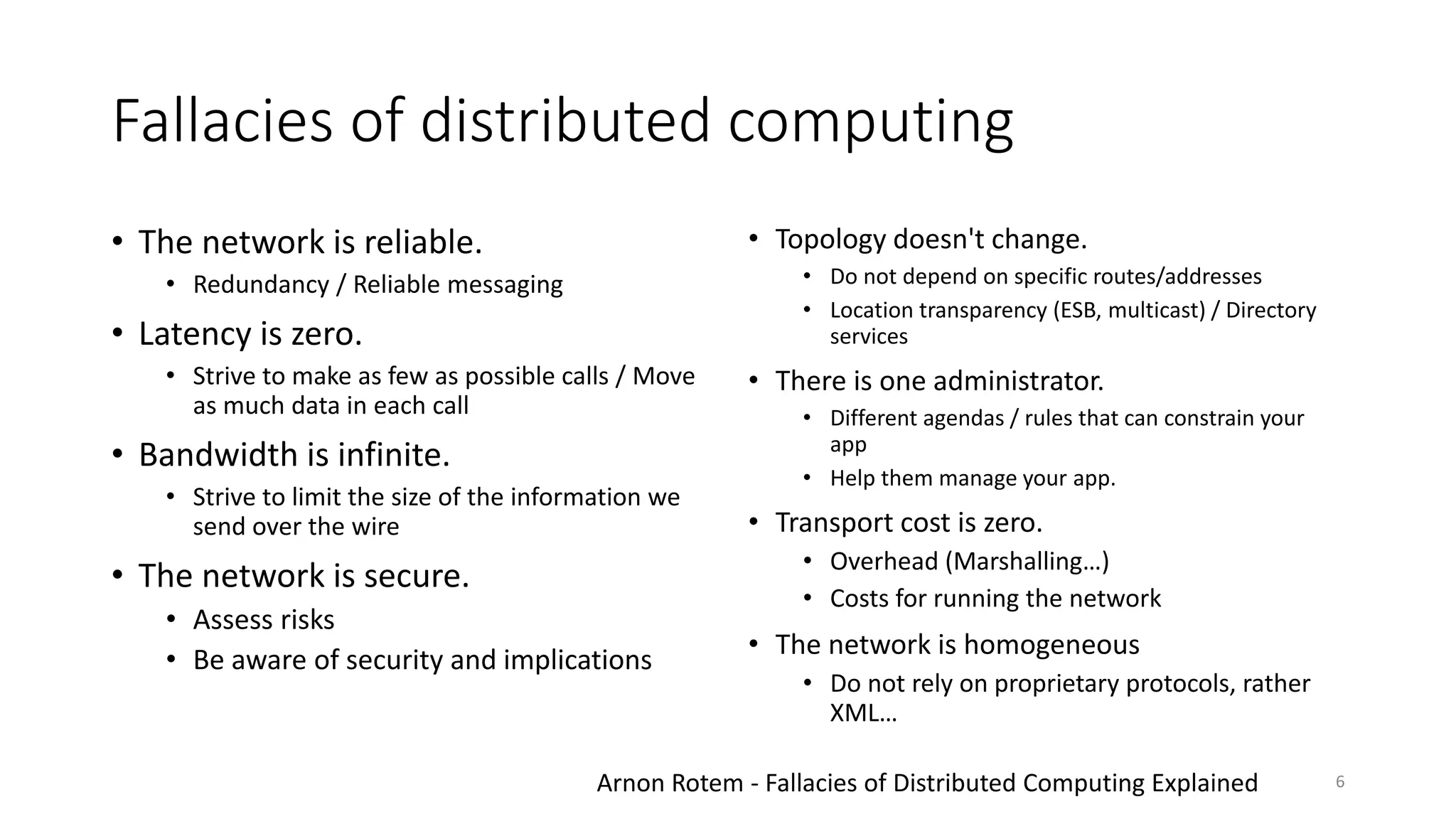 Fallacies of distributed computing
• The network is reliable.
• Redundancy / Reliable messaging
• Latency is zero.
• Strive to make as few as possible calls / Move
as much data in each call
• Bandwidth is infinite.
• Strive to limit the size of the information we
send over the wire
• The network is secure.
• Assess risks
• Be aware of security and implications
• Topology doesn't change.
• Do not depend on specific routes/addresses
• Location transparency (ESB, multicast) / Directory
services
• There is one administrator.
• Different agendas / rules that can constrain your
app
• Help them manage your app.
• Transport cost is zero.
• Overhead (Marshalling…)
• Costs for running the network
• The network is homogeneous
• Do not rely on proprietary protocols, rather
XML…
Arnon Rotem - Fallacies of Distributed Computing Explained 6
 