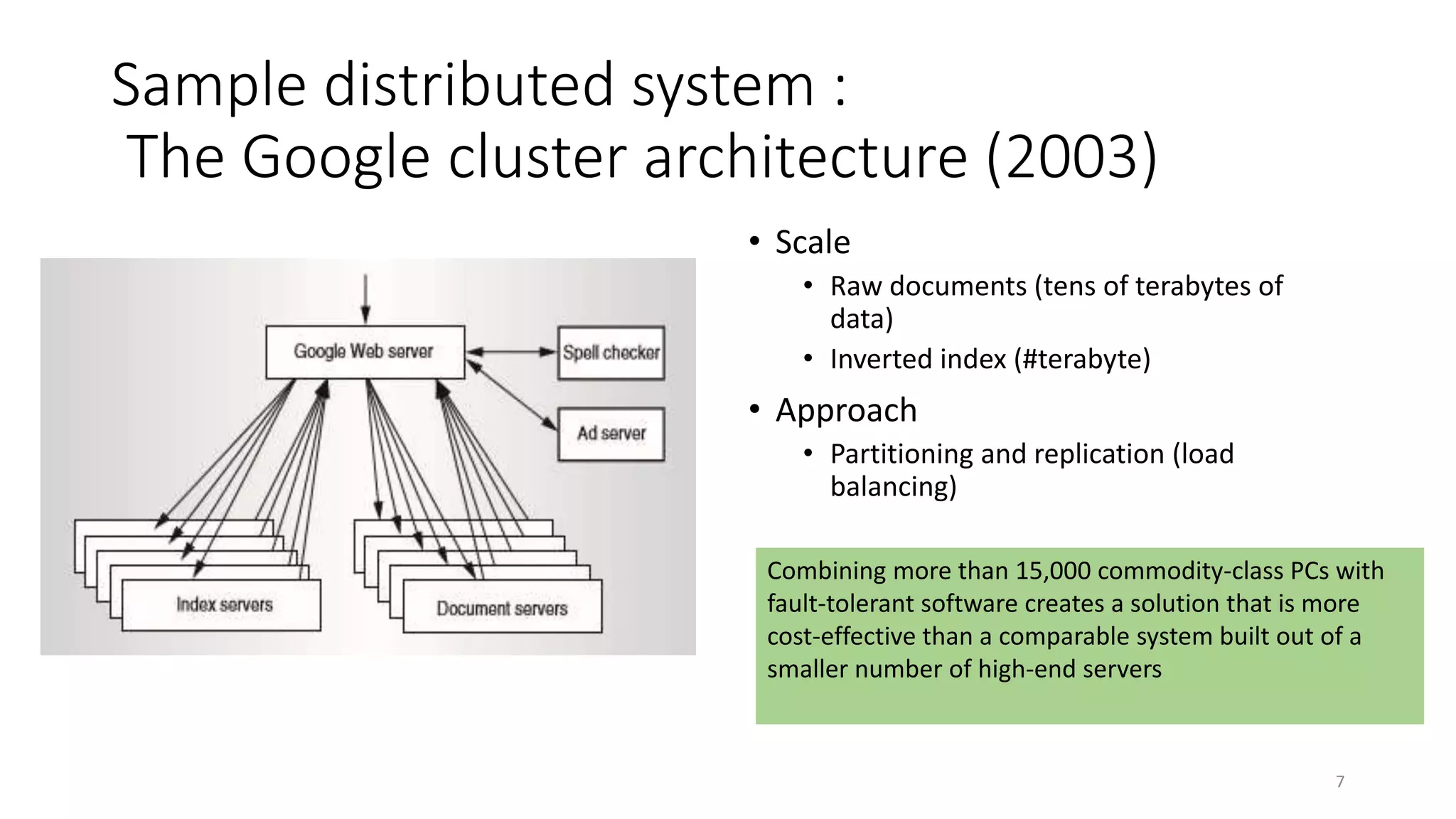 Sample distributed system :
The Google cluster architecture (2003)
• Scale
• Raw documents (tens of terabytes of
data)
• Inverted index (#terabyte)
• Approach
• Partitioning and replication (load
balancing)
Combining more than 15,000 commodity-class PCs with
fault-tolerant software creates a solution that is more
cost-effective than a comparable system built out of a
smaller number of high-end servers
7
 