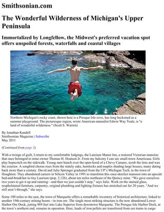 Smithsonian.com
The Wonderful Wilderness of Michigan's Upper
Peninsula
Immortalized by Longfellow, the Midwest's preferred vacation spot
offers unspoiled forests, waterfalls and coastal villages
Northern Michigan's rocky coast, shown here is a Presque Isle cove, has long beckoned as a
summer playground. The picturesque region, wrote American naturalist Edwin Way Teale, is "a
land of wonderful wilderness." (Scott S. Warren)
By Jonathan Kandell
Smithsonian Magazine | Subscribe 
May 2011
(Continued from page 2)
With a twinge of guilt, I return to my comfortable lodgings, the Laurium Manor Inn, a restored Victorian mansion
that once belonged to mine owner Thomas H. Hoatson Jr. From my balcony I can see small­town Americana. Girls
play hopscotch on the sidewalk. Young men hunch over the open hood of a Chevy Camaro, scrub the tires and wax
the exterior. A songbird chorus rises from the stately oaks, hemlocks and maples shading large houses, many dating
back more than a century. David and Julie Sprenger graduated from the UP’s Michigan Tech, in the town of
Houghton. They abandoned careers in Silicon Valley in 1991 to transform this once­derelict mansion into an upscale
bed­and­breakfast in tiny Laurium (pop. 2,126), about ten miles northeast of the Quincy mine. “We gave ourselves
two years to get it up and running—and then we just couldn’t stop,” says Julie. Work on the stained glass,
reupholstered furniture, carpentry, original plumbing and lighting fixtures has stretched out for 20 years. “And we
still aren’t through,” she says.
Some 100 miles to the east, the town of Marquette offers a remarkable inventory of historical architecture, linked to
another 19th­century mining boom—in iron ore. The single most striking structure is the now abandoned Lower
Harbor Ore Dock, jutting 969 feet into Lake Superior from downtown Marquette. The Presque Isle Harbor Dock, at
the town’s northern end, remains in operation. Here, loads of iron pellets are transferred from ore trains to cargo
 