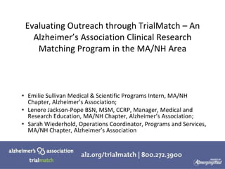 Evaluating Outreach through TrialMatch – An
Alzheimer’s Association Clinical Research
Matching Program in the MA/NH Area
• Emilie Sullivan Medical & Scientific Programs Intern, MA/NH
Chapter, Alzheimer’s Association;
• Lenore Jackson-Pope BSN, MSM, CCRP, Manager, Medical and
Research Education, MA/NH Chapter, Alzheimer’s Association;
• Sarah Wiederhold, Operations Coordinator, Programs and Services,
MA/NH Chapter, Alzheimer’s Association
 