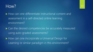 How?
 How can one differentiate instructional content and
assessment in a self-directed online learning
environment?
 Can the desired competencies be accurately measured
using auto-graded assessments?
 How can one incorporate a Universal Design for
Learning or similar paradigm in this environment?
10
 