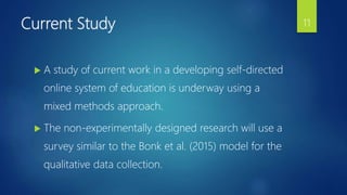 Current Study
 A study of current work in a developing self-directed
online system of education is underway using a
mixed methods approach.
 The non-experimentally designed research will use a
survey similar to the Bonk et al. (2015) model for the
qualitative data collection.
11
 