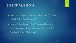 Research Questions
 How can competencies be determined for the
MCWE School of Ministry?
 How will the design of self-directed learning
influence competency attainment in the Morris
Cerullo School of Ministry?
12
 