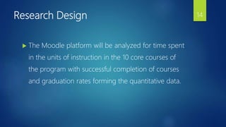 Research Design
 The Moodle platform will be analyzed for time spent
in the units of instruction in the 10 core courses of
the program with successful completion of courses
and graduation rates forming the quantitative data.
14
 