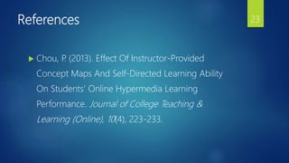 References
 Chou, P. (2013). Effect Of Instructor-Provided
Concept Maps And Self-Directed Learning Ability
On Students' Online Hypermedia Learning
Performance. Journal of College Teaching &
Learning (Online), 10(4), 223-233.
23
 