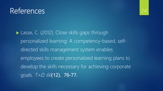 References
 Lasse, C. (2012). Close skills gaps through
personalized learning: A competency-based, self-
directed skills management system enables
employees to create personalized learning plans to
develop the skills necessary for achieving corporate
goals. T+D, 66(12), 76-77.
24
 