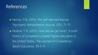 References
 Nemec, P. B. (2011). The self-directed learner.
Psychiatric Rehabilitation Journal, 35(1), 71-73.
 Nodine, T. R. (2015). How did we get here? A brief
history of competency-based higher education in
the United States. The Journal of Competency-
Based Education, 1(1) 5-11.
25
 