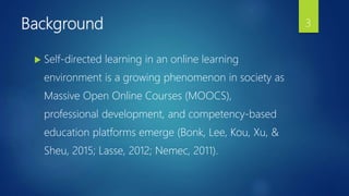 Background
 Self-directed learning in an online learning
environment is a growing phenomenon in society as
Massive Open Online Courses (MOOCS),
professional development, and competency-based
education platforms emerge (Bonk, Lee, Kou, Xu, &
Sheu, 2015; Lasse, 2012; Nemec, 2011).
3
 