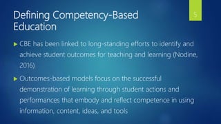 Defining Competency-Based
Education
 CBE has been linked to long-standing efforts to identify and
achieve student outcomes for teaching and learning (Nodine,
2016)
 Outcomes-based models focus on the successful
demonstration of learning through student actions and
performances that embody and reflect competence in using
information, content, ideas, and tools
5
 
