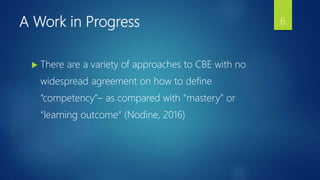 A Work in Progress
 There are a variety of approaches to CBE with no
widespread agreement on how to define
“competency”– as compared with “mastery” or
“learning outcome” (Nodine, 2016)
6
 