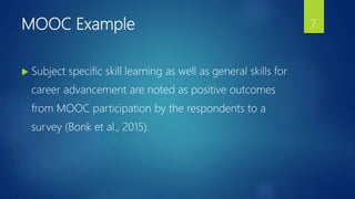 MOOC Example
 Subject specific skill learning as well as general skills for
career advancement are noted as positive outcomes
from MOOC participation by the respondents to a
survey (Bonk et al., 2015).
7
 