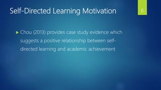 Self-Directed Learning Motivation
 Chou (2013) provides case study evidence which
suggests a positive relationship between self-
directed learning and academic achievement
8
 