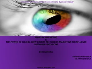 University of Piraeus | MSc in Economic and Business Strategy
SENSORY MARKETING
&
THE POWER OF COLORS: HOW COLORS ARE USED IN MARKETING TO INFLUENCE
CUSTOMERS DECISIONS
DEDE KATERINA
SUPERVISOR PROFESSOR
MR. YANNIS POLLALIS
PIRAEUS| NOVEMBER 2011
 