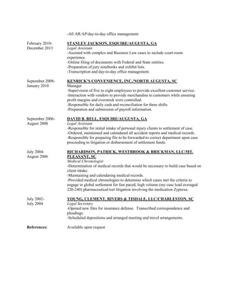 -All AR/AP/day-to-day office management.
February 2010- STANLEY JACKSON, ESQUIRE/AUGUSTA, GA
December 2013 Legal Assistant
-Assisted with complex and Business Law cases to include court room
experience.
-Online filing of documents with Federal and State entities.
-Preparation of jury notebooks and exhibit lists.
-Transcription and day-to-day office management.
September 2008- KENRICK’S CONVENIENCE, INC./NORTH AUGUSTA, SC
January 2010 Manager
-Supervision of five to eight employees to provide excellent customer service.
-Interaction with vendors to provide merchandise to customers while ensuring
profit margins and overstock were controlled.
-Responsible for daily cash and reconciliation for three shifts.
-Preparation and submission of payroll information.
September 2006- DAVID B. BELL, ESQUIRE/AUGUSTA, GA
August 2008 Legal Assistant
-Responsible for initial intake of personal injury clients to settlement of case.
-Ordered, maintained and calendared all accident reports and medical records.
-Responsible for preparing file to be forwarded to correct department upon case
proceeding to litigation or disbursement of settlement funds.
July 2004- RICHARDSON, PATRICK, WESTBROOK & BRICKMAN, LLC/MT.
August 2006 PLEASANT, SC
Medical Chronologist
-Determination of medical records that would be necessary to build case based on
client intake.
-Maintaining and calendaring medical records.
-Provided medical chronologies to determine which cases met the criteria to
engage in global settlement for fast paced, high volume (my case load averaged
220-240) pharmaceutical tort litigation involving the medication Zyprexa.
July 2002- YOUNG, CLEMENT, RIVERS & TISDALE, LLC/CHARLESTON, SC
July 2004 Legal Secretary
-Opened new files for insurance defense. Transcribed correspondence and
pleadings.
-Scheduled depositions and arranged meeting and travel arrangements.
References: Available upon request
 
