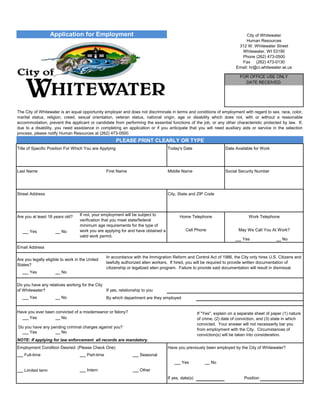 Application for Employment City of Whitewater
Human Resources
312 W. Whitewater Street
Whitewater, WI 53190
Phone (262) 473-0500
Fax (262) 473-0130
Email: hr@ci.whitewater.wi.us
FOR OFFICE USE ONLY
DATE RECEIVED:
The City of Whitewater is an equal opportunity employer and does not discriminate in terms and conditions of employment with regard to sex, race, color,
marital status, religion, creed, sexual orientation, veteran status, national origin, age or disability which does not, with or without a reasonable
accommodation, prevent the applicant or candidate from performing the essential functions of the job, or any other characteristic protected by law. If,
due to a disability, you need assistance in completing an application or if you anticipate that you will need auxiliary aids or service in the selection
process, please notify Human Resources at (262) 473-0500.
PLEASE PRINT CLEARLY OR TYPE
Title of Specific Position For Which You are Applying Today's Date Date Available for Work
Last Name First Name Middle Name Social Security Number
Street AddressStreet Address City State and ZIP CodeCity, State and ZIP Code
Are you at least 18 years old? If not, your employment will be subject to
verification that you meet state/federal
minimum age requirements for the type of
work you are applying for and have obtained a
valid work permit.
Home Telephone Work Telephone
Yes No Cell Phone May We Call You At Work?
Yes No
Email Address
Are you legally eligible to work in the United
States?
In accordance with the Immigration Reform and Control Act of 1986, the City only hires U.S. Citizens and
lawfully authorized alien workers. If hired, you will be required to provide written documentation of
citizenship or legalized alien program. Failure to provide said documentation will result in dismissal.
Yes No
Do you have any relatives working for the City
of Whitewater? If yes, relationship to you
Yes No By which department are they employed
Have you ever been convicted of a misdemeanor or felony? If "Yes", explain on a separate sheet of paper (1) nature
of crime, (2) date of conviction, and (3) state in which
convicted. Your answer will not necessarily bar you
from employment with the City. Circumstances of
conviction(s) will be taken into consideration.
Yes No
Do you have any pending criminal charges against you?
Yes No
NOTE: If applying for law enforcement all records are mandatory.
Employment Condition Desired: (Please Check One) Have you previously been employed by the City of Whitewater?
Full-time Part-time Seasonal
Yes No
Limited term Intern Other
If yes, date(s) Position
Chemist Assistant 02_02_09 02_02_09
Parra Francisco Carlos 566_27_1084
4709b Kettle Moraine Drive Whitewater, WI 53901
not available not available
262_279_3524
mohabits@hotmail.com
not applicable
N/A
 