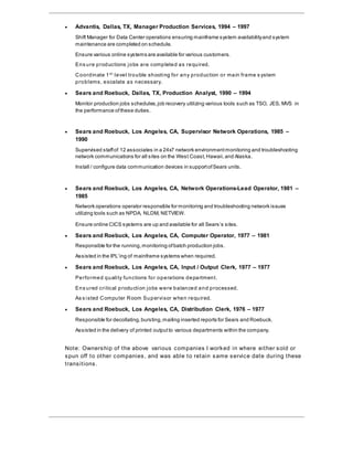  Advantis, Dallas, TX, Manager Production Services, 1994 – 1997
Shift Manager for Data Center operations ensuring mainframe system availabilityand system
maintenance are completed on schedule.
Ensure various online systems are available for various customers.
Ens ure productions jobs are completed as required.
Coordinate 1st
level trouble shooting for any production or main frame s ystem
problems, escalate as necessary.
 Sears and Roebuck, Dallas, TX, Production Analyst, 1990 – 1994
Monitor production jobs schedules,job recovery utilizing various tools such as TSO, JES, MVS in
the performance ofthese duties.
 Sears and Roebuck, Los Angeles, CA, Supervisor Network Operations, 1985 –
1990
Supervised staffof 12 associates in a 24x7 network environmentmonitoring and troubleshooting
network communications for all sites on the West Coast, Hawaii,and Alaska.
Install / configure data communication devices in supportofSears units.
 Sears and Roebuck, Los Angeles, CA, Network Operations-Lead Operator, 1981 –
1985
Network operations operator responsible for monitoring and troubleshooting network issues
utilizing tools such as NPDA, NLDM, NETVIEW.
Ensure online CICS systems are up and available for all Sears’s sites.
 Sears and Roebuck, Los Angeles, CA, Computer Operator, 1977 – 1981
Responsible for the running,monitoring ofbatch production jobs.
Assisted in the IPL’ing of mainframe systems when required.
 Sears and Roebuck, Los Angeles, CA, Input / Output Clerk, 1977 – 1977
Performed quality functions for operations department.
Ens ured critical production jobs were balanced and processed.
As s isted Computer Room Supervisor when required.
 Sears and Roebuck, Los Angeles, CA, Distribution Clerk, 1976 – 1977
Responsible for decollating,bursting,mailing inserted reports for Sears and Roebuck.
Assisted in the delivery of printed outputto various departments within the company.
Note: Ownership of the above various companies I worked in where either sold or
spun off to other companies, and was able to retain same service date during these
transitions.
 