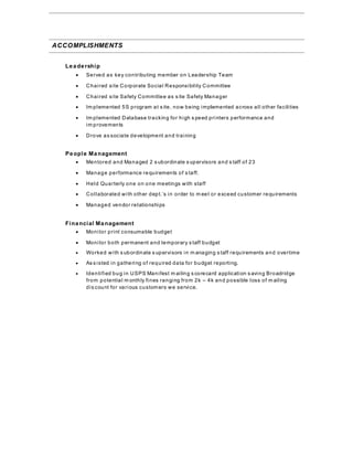 ACCOMPLISHMENTS
 Leadership
 Served as key contributing member on Leadership Team
 Chaired site Corporate Social Responsibility Committee
 Chaired site Safety Committee as s ite Safety Manager
 Im plemented 5S program at s ite, now being implemented across all other facilities
 Im plemented Database tracking for high s peed printers performance and
im provements
 Drove as sociate development and training
People Management
 Mentored and Managed 2 s ubordinate s upervisors and s taff of 23
 Manage performance requirements of s taff.
 Held Quarterly one on one meetings with staff
 Collaborated with other dept.’s in order to m eet or exceed customer requirements
 Managed vendor relationships
Financial Management
 Monitor print consumable budget
 Monitor both permanent and temporary s taff budget
 Worked with s ubordinate s upervisors in m anaging s taff requirements and overtime
 As s isted in gathering of required data for budget reporting.
 Identified bug in USPS Manifest m ailing s corecard application s aving Broadridge
from potential m onthly fines ranging from 2k – 4k and possible loss of m ailing
dis count for various customers we service.
 