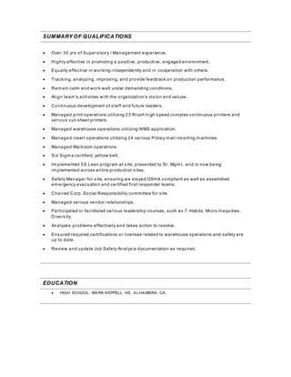 SUMMARY OF QUALIFICATIONS
 Over 30 yrs of Supervisory / Management experience.
 Highly effective in promoting a positive, productive, engaged environment.
 Equally effective in working independently and in cooperation with others.
 Tracking, analyzing, improving, and provide feedback on production performance.
 Rem ain calm and work well under demanding conditions.
 Align team’s activities with the organization’s vis ion and values.
 Continuous development of s taff and future leaders.
 Managed print operations utilizing 23 Ricoh high s peed complex continuous printers and
various cut-sheet printers.
 Managed warehouse operations utilizing WMS application.
 Managed insert operations utilizing 24 various Pitney m ail ins erting m achines.
 Managed Mailroom operations.
 Six Sigm a certified, yellow belt.
 Im plemented 5S Lean program at s ite, presented to Sr. Mgm t. and is now being
im plemented across entire production s ites.
 Safety Manager for s ite, ensuring we stayed OSHA compliant as well as assembled
em ergency evacuation and certified first responder teams.
 Chaired Corp. Social Responsibility committee for s ite.
 Managed various vendor relationships.
 Participated or facilitated various leadership courses, such as 7 -Habits, Micro Inequities,
Divers ity.
 Analyzes problems effectively and takes action to resolve.
 Ens ured required certifications or licenses related to warehouse operations and safety are
up to date.
 Review and update Job Safety Analys is documentation as required.
EDUCATION
 HIGH SCHOOL: MARK KEPPELL HS, ALHAMBRA, CA.
 
