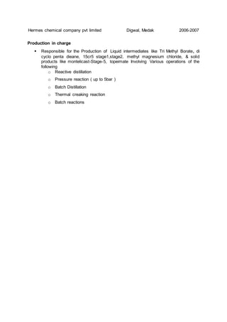 Hermes chemical company pvt limited Digwal, Medak 2006-2007
Production in charge
 Responsible for the Production of Liquid intermediates like Tri Methyl Borate, di
cyclo penta dieane, 15cr5 stage1,stage2, methyl magnesium chloride, & solid
products like montelicast-Stage-5, topeimate Involving Various operations of the
following
o Reactive distillation
o Pressure reaction ( up to 5bar )
o Batch Distillation
o Thermal creaking reaction
o Batch reactions
 