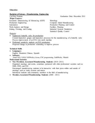 Education
Bachelor of Science - Manufacturing Engineering
Cal Poly Pomona Graduation Date: December 2011
Major Courses:
Geometric Dimensioning & Tolerancing (GDT)
Production Engineering
Automation
Work Analysis and Design
Joining, Forming, and Casting
Metrology
Computer Aided Manufacturing
Production Planning and Control
Facilities Planning
Industrial Systems Simulation
Statistical Quality Control
Projects:
 Engineered butterfly valve for production:
Created inspection gauges and inspection processes for the manufacturing of a butterfly valve
Process improvement of an EVG wire-mesh machine
 Performed sensitivity analysis on EVG production:
Proposed change in production scheduling to improve process
Technical Skills
 Languages:
English, Mandarin Chinese, Spanish
 Software:
AutoCAD, CAM (CAMWorks),Arena, CNC programming, SolidWorks, Minitab
Professional Societies
 Vice President, Associated Manufacturing Students (2010 -2011)
Organized meetings and events, sometimes partnered with other professional societies such as:
SME, SWE, and FEF.
Encouraged manufacturing students to be interactive with their peers within and outside of
meetings such as: study sessions and mixers.
Introduced students and community members to the field of manufacturing
 Member, Associated Manufacturing Students (2008 – 2011)
 