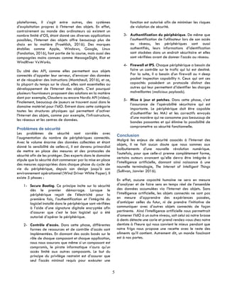 5
plateformes, il s’agit entre autres, des systèmes
d’exploitation propres à l’Internet des objets. En effet,
contrairement au monde des ordinateurs où existent un
nombre limité d’OS, étant donné ces diverses applications
possibles, l’Internet des objets offre beaucoup plus de
choix en la matière (Froehlich, 2016). Des marques
établies comme Apple, Windows, Google, Linux
(Fondation, 2016), font partie de la course, mais aussi des
compagnies moins connues comme MessageSight, Riot et
WindRiver VxWorks.
Du côté des API, comme elles permettent aux objets
connectés d’appeler leur serveur, d’envoyer des données
et de récupérer des instructions (Montcheuil, 2016), et ce,
la plupart du temps sur le cloud, elles sont essentielles au
développement de l’Internet des objets. C’est pourquoi
plusieurs fournisseurs proposent des solutions en la matière
dont par exemple, Cloudera ou encore Nordic API (video).
Finalement, beaucoup de joueurs se trouvent aussi dans le
domaine matériel pour l’IdO. Entrent dans cette catégorie
toutes les structures physiques qui permettent d’activer
l’Internet des objets, comme par exemple, l’infrastructure,
les réseaux et les centres de données.
Problèmes de sécurité
Les problèmes de sécurité sont corrélés avec
l’augmentation du nombre de périphériques connectés.
Avec le volume énorme des données collectées et étant
donné la sensibilité de celles-ci, il est devenu primordial
de mettre en place des mesures et des protocoles de
sécurité afin de les protéger. Des experts dans le domaine
stipule que la sécurité doit commencer par la mise en place
des mesures appropriées dans chaque phase du cycle de
vie du périphérique, depuis son design jusqu’à son
environnement opérationnel (Wind Driver White Paper). Il
existe 5 phases :
1- Secure Booting. Ce principe incite sur la sécurité
dès le premier démarrage. Lorsque le
périphérique reçoit de l’électricité pour la
première fois, l’authentification et l’intégrité du
logiciel installé dans le périphérique sont vérifiées
à l’aide d’une signature digitale encryptée afin
d’assurer que c’est le bon logiciel qui a été
autorisé d’opérer le périphérique.
2- Contrôle d’accès. Dans cette phase, différentes
formes de ressources et de contrôle d’accès sont
implémentées. En donnant des accès basés sur le
rôle de chaque composant et chaque application,
nous nous assurons que même si un composant est
compromis, le pirate informatique n’aura qu’un
accès limité aux autres composants. Le but du
principe du privilège restreint est d’assurer que
seul l'accès minimal requis pour exécuter une
fonction est autorisé afin de minimiser les risques
de violation de sécurité.
3- Authentification du périphérique. De même que
l’authentification de l’utilisateur lors de son accès
au réseau, les périphériques sont aussi
authentifiés, leurs informations d’identification
sont stockées dans un endroit sécuritaire et elles
sont vérifiées avant de donner l’accès au réseau.
4- Firewall et IPS. Chaque périphérique a besoin de
faire un contrôle sur le trafic qui lui est destiné.
Par la suite, il a besoin d’un firewall ou « deep
packet inspection capability ». Ceux qui ont ces
capacités possèdent un protocole distinct des
autres qui leur permettent d’identifier les charges
malveillantes (malicious payloads).
5- Mise à jour et patches. Dans cette phase, c’est
l’assurance de l’opérabilité sécuritaire qui est
importante. Le périphérique doit être capable
d’authentifier les MAJ et les correctifs envoyés
d’une manière qui ne consomme pas beaucoup de
bandes passantes et qui élimine la possibilité de
compromettre sa sécurité fonctionnelle.
Conclusion
Malgré les enjeux de sécurité associés à l’Internet des
objets, il ne fait aucun doute que nous sommes aux
balbutiements d’une nouvelle révolution numérique.
Toutefois, pour que celle-ci prenne complètement forme,
certains auteurs avancent qu’elle devra être intégrée à
l’intelligence artificielle, donnant ainsi naissance à une
nouvelle terminologie, The Internet of Intelligent Things
(Sullivan, Janvier 2016).
En effet, aucune capacité humaine ne sera en mesure
d’analyser et de faire sens en temps réel de l’ensemble
des données accumulées via l’Internet des objets. Sans
l’intelligence artificielle, les objets connectés ne sont pas
en mesure d’apprendre des expériences passées,
d’anticiper celles du futur, ni de prendre l’initiative de
communiquer avec d’autres objets connectés de façon
pertinente. Ainsi l’intelligence artificielle nous permettrait
d’amener l’IdO à un autre niveau, soit celui où notre brosse
à dents détecte une carie et prend rendez-vous chez notre
dentiste à l’heure qui nous convient le mieux pendant que
notre frigo nous propose une recette avec le reste des
aliments qu’il contient. Autrement dit, un monde fascinant
est à nos portes.
 