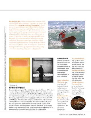 september 2015 Alaska beyond Magazine 23
Houston, TX
Rothko Revisited
Showcasing 61 paintings by Mark Rothko (1903–1970), the Museum of Fine Arts,
Houston, will open a Rothko exhibition this month of a scale that hasn’t been
seen in the United States since 1998. “Mark Rothko: A Retrospective” will be on
view September 20, 2015–January 24, 2016, and will feature works such as Street
Scene (1936/1937), Underground Fantasy (1940), and the work shown above left,
Untitled (1951). The artist worked to express varied emotions with variations of
color, from luminous hues to dark palettes. The exhibition will include pieces
that were important to Rothko (shown above right with No. 7, 1960); it will
include a selection of paintings he had at the time of his death. Museumgoers
will see a range of art from his career, which strongly influenced American art in
the 20th century. Call 713-639-7300 or visit mfah.org. —Olivia Moon
See Spot Surf. Canine competitors will brave the waves
off Huntington Beach, California, (aka Surf City USA) in the
seventh-annual Surf City Surf Dog Competition (Septem-
ber 25–27). Experienced surfing judges will evaluate each
dog’s performance based on length of ride, size of wave
surfed, position while surfing and confidence on the board.
Lifeguards will line the beach, and a vet will be on-site to
ensure the safety of the surfers (who also wear life vests).
Alongside the competition, events will include opening
ceremonies, a costume contest and inductions of past
champions at the International Surfing Museum’s Interna-
tional Surf Dog Walk of Fame. In addition, the museum is
hosting an exhibit through September about dog surfing.
Learn more at surfcitysurfdog.com. —Aliza Vaccher
(dog)JulsMegillPhotography,Courtesy:SurfCitySurfDog;(art)MarkRothko,Untitled,1951,oiloncanvas,NationalGalleryofArt,Washington,GiftofTheMarkRothkoFoundation,Inc.
©1998byKateRothkoPrizelandChristopherRothko;(portrait)photographerunknown,reproducedcourtesy:TheEstateofMarkRothko;(film)PortTownsendFilmFestival
Fall Film Festivals
Attended by cinephiles,
executives, scouts, stars
and critics, fall film
fests are launchpads for
promising new works,
actors and directors.
Here are some
upcoming festivals to
enjoy. —Alexa Voss
Oregon Independent
Film Festival, Sept.
21–28; local and
independent cinema;
multiple locations,
Portland and Eugene,
OR; oregonindependent-
filmfest.com.
Port Townsend Film
Festival, Sept. 25–27;
free indoor and outdoor
screenings; National
Historic District;
Port Townsend, WA;
360-379-1333;
ptfilmfest.com.
New York Film Festival,
Sept. 25–Oct. 11; classics,
documentaries, features;
multiple locations; New
York, NY; 212-875-5367;
filmlinc.org/nyff2015.
San Diego Film Festival,
Sept. 30–Oct. 4; an early
stop for award contend-
ers; multiple locations,
San Diego and La Jolla,
CA; sdfilmfest.com.
Chicago International
Film Festival, Oct.
15–29; more than 150
films from more than 50
countries; multiple
locations; 312-683-0121;
chicagofilmfestival.com.
 