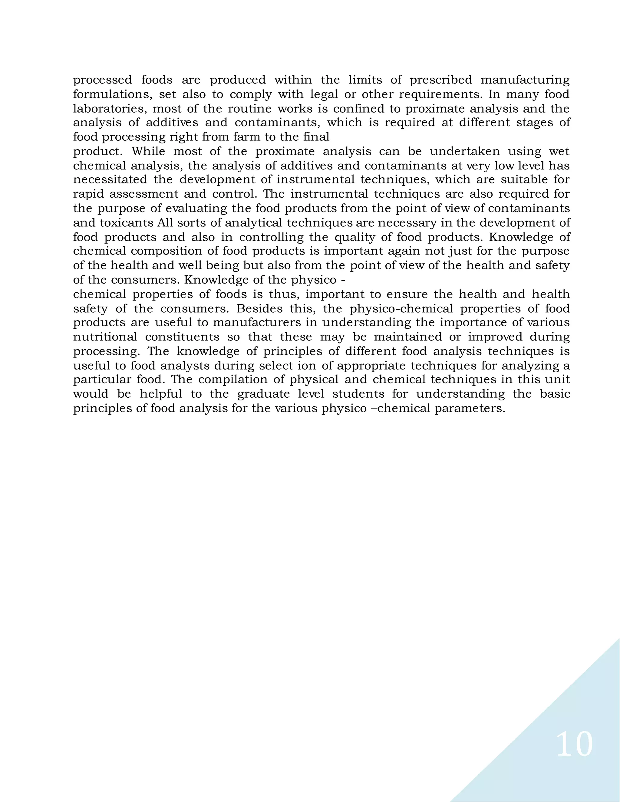 10
processed foods are produced within the limits of prescribed manufacturing
formulations, set also to comply with legal or other requirements. In many food
laboratories, most of the routine works is confined to proximate analysis and the
analysis of additives and contaminants, which is required at different stages of
food processing right from farm to the final
product. While most of the proximate analysis can be undertaken using wet
chemical analysis, the analysis of additives and contaminants at very low level has
necessitated the development of instrumental techniques, which are suitable for
rapid assessment and control. The instrumental techniques are also required for
the purpose of evaluating the food products from the point of view of contaminants
and toxicants All sorts of analytical techniques are necessary in the development of
food products and also in controlling the quality of food products. Knowledge of
chemical composition of food products is important again not just for the purpose
of the health and well being but also from the point of view of the health and safety
of the consumers. Knowledge of the physico -
chemical properties of foods is thus, important to ensure the health and health
safety of the consumers. Besides this, the physico-chemical properties of food
products are useful to manufacturers in understanding the importance of various
nutritional constituents so that these may be maintained or improved during
processing. The knowledge of principles of different food analysis techniques is
useful to food analysts during select ion of appropriate techniques for analyzing a
particular food. The compilation of physical and chemical techniques in this unit
would be helpful to the graduate level students for understanding the basic
principles of food analysis for the various physico –chemical parameters.
 