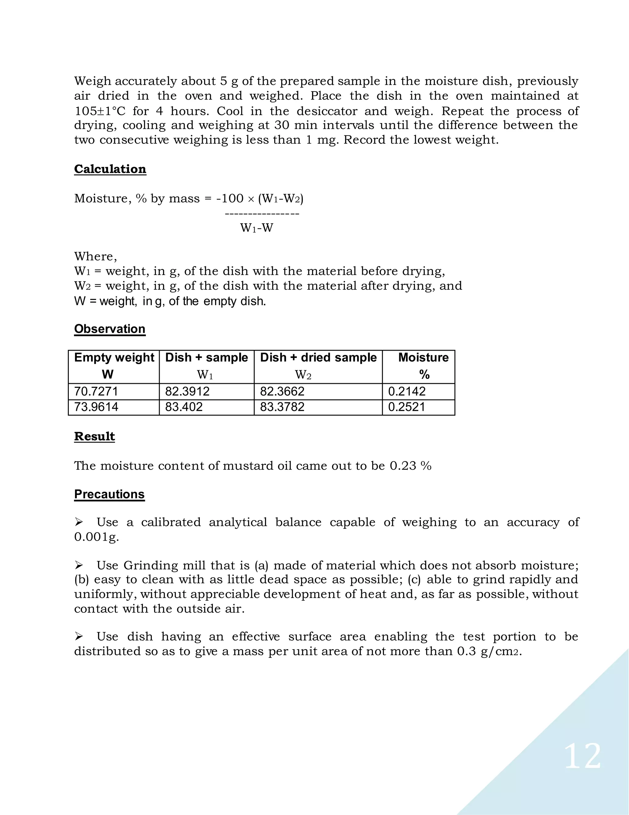 12
Weigh accurately about 5 g of the prepared sample in the moisture dish, previously
air dried in the oven and weighed. Place the dish in the oven maintained at
1051°C for 4 hours. Cool in the desiccator and weigh. Repeat the process of
drying, cooling and weighing at 30 min intervals until the difference between the
two consecutive weighing is less than 1 mg. Record the lowest weight.
Calculation
Moisture, % by mass = -100 (W1-W2)
----------------
W1-W
Where,
W1 = weight, in g, of the dish with the material before drying,
W2 = weight, in g, of the dish with the material after drying, and
W = weight, in g, of the empty dish.
Observation
Empty weight Dish + sample Dish + dried sample Moisture
W W1 W2 %
70.7271 82.3912 82.3662 0.2142
73.9614 83.402 83.3782 0.2521
Result
The moisture content of mustard oil came out to be 0.23 %
Precautions

Use a calibrated analytical balance capable of weighing to an accuracy of
0.001g.

Use Grinding mill that is (a) made of material which does not absorb moisture;
(b) easy to clean with as little dead space as possible; (c) able to grind rapidly and
uniformly, without appreciable development of heat and, as far as possible, without
contact with the outside air.

Use dish having an effective surface area enabling the test portion to be
distributed so as to give a mass per unit area of not more than 0.3 g/cm2.
 