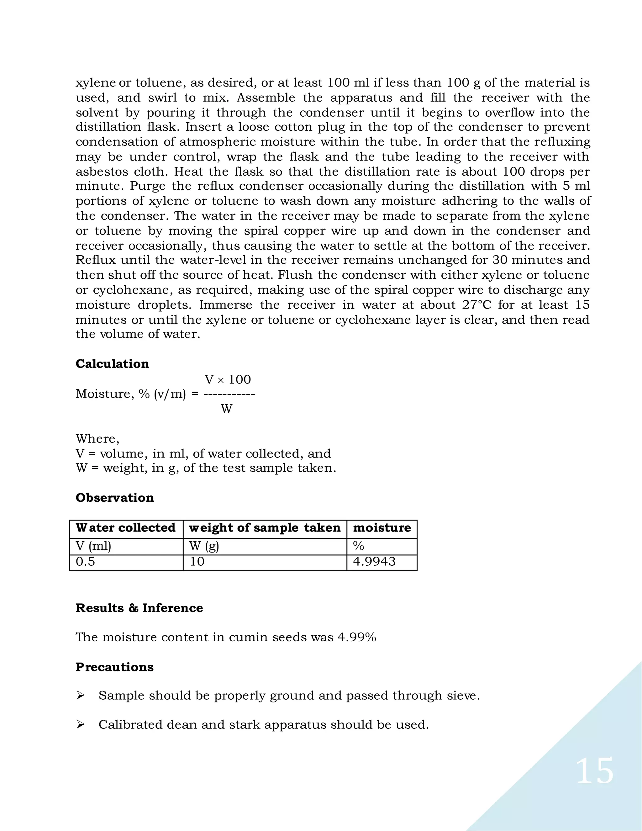 15
xylene or toluene, as desired, or at least 100 ml if less than 100 g of the material is
used, and swirl to mix. Assemble the apparatus and fill the receiver with the
solvent by pouring it through the condenser until it begins to overflow into the
distillation flask. Insert a loose cotton plug in the top of the condenser to prevent
condensation of atmospheric moisture within the tube. In order that the refluxing
may be under control, wrap the flask and the tube leading to the receiver with
asbestos cloth. Heat the flask so that the distillation rate is about 100 drops per
minute. Purge the reflux condenser occasionally during the distillation with 5 ml
portions of xylene or toluene to wash down any moisture adhering to the walls of
the condenser. The water in the receiver may be made to separate from the xylene
or toluene by moving the spiral copper wire up and down in the condenser and
receiver occasionally, thus causing the water to settle at the bottom of the receiver.
Reflux until the water-level in the receiver remains unchanged for 30 minutes and
then shut off the source of heat. Flush the condenser with either xylene or toluene
or cyclohexane, as required, making use of the spiral copper wire to discharge any
moisture droplets. Immerse the receiver in water at about 27°C for at least 15
minutes or until the xylene or toluene or cyclohexane layer is clear, and then read
the volume of water.
Calculation
V 100
Moisture, % (v/m) = -----------
W
Where,
V = volume, in ml, of water collected, and
W = weight, in g, of the test sample taken.
Observation
Water collected weight of sample taken moisture
V (ml) W (g) %
0.5 10 4.9943
Results & Inference
The moisture content in cumin seeds was 4.99%
Precautions

Sample should be properly ground and passed through sieve.

Calibrated dean and stark apparatus should be used.

 