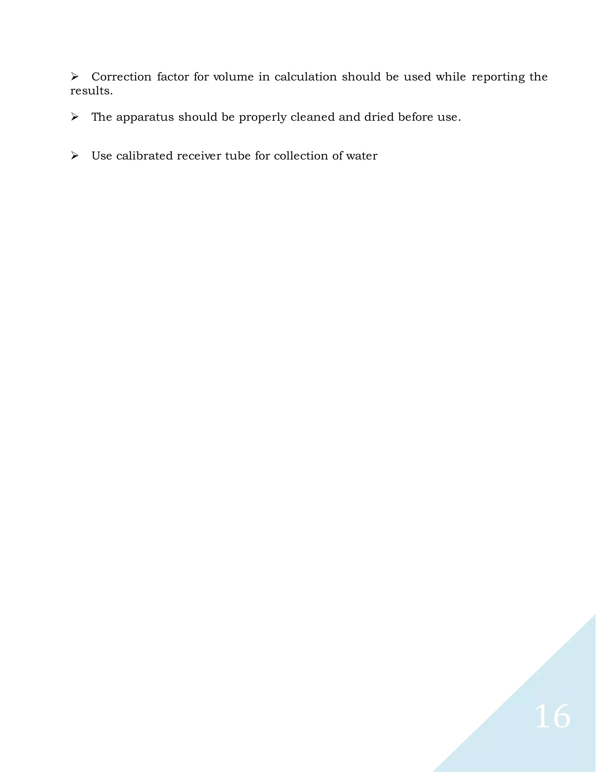 16
Correction factor for volume in calculation should be used while reporting the
results.

The apparatus should be properly cleaned and dried before use.

Use calibrated receiver tube for collection of water
 
