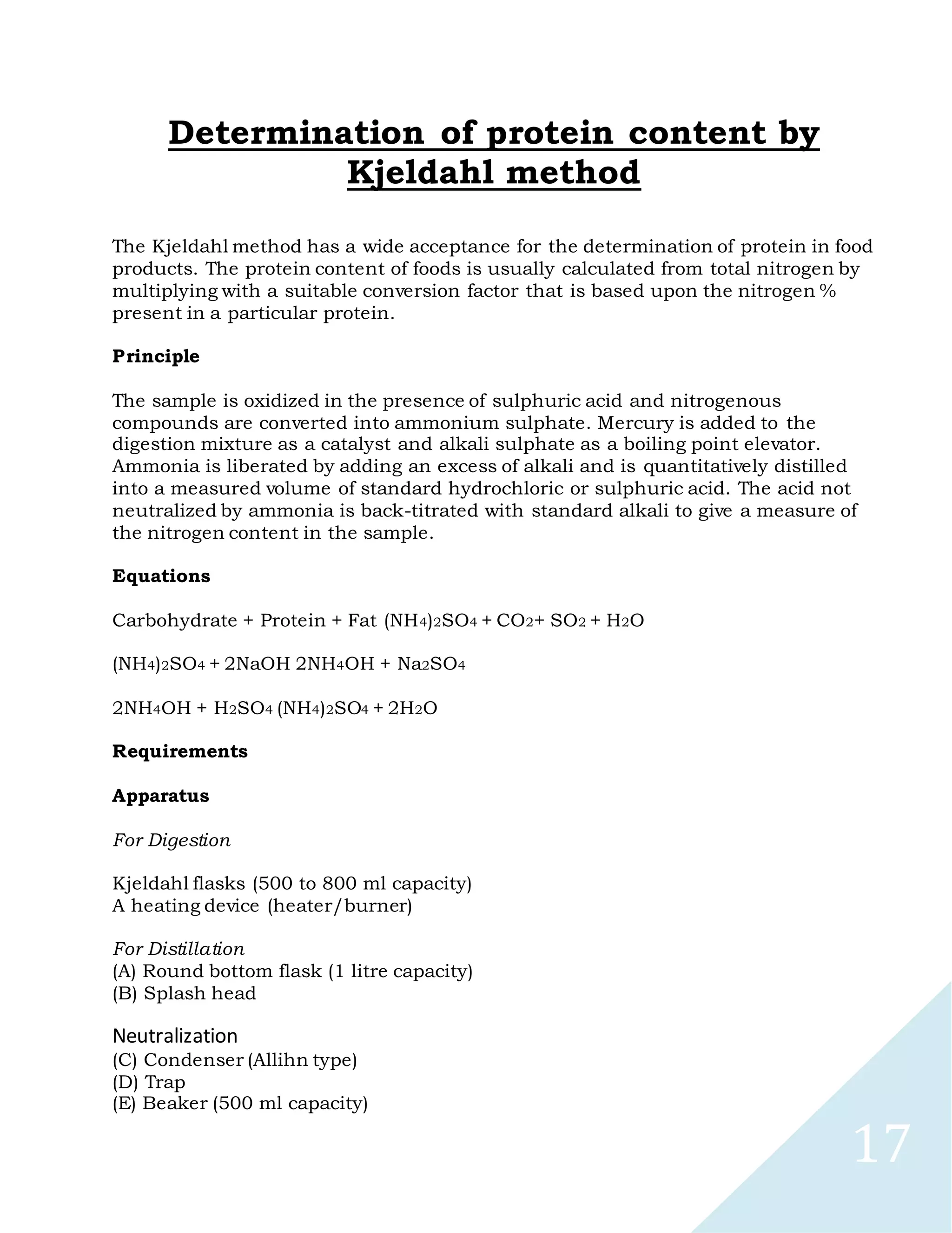 17
Determination of protein content by
Kjeldahl method
The Kjeldahl method has a wide acceptance for the determination of protein in food
products. The protein content of foods is usually calculated from total nitrogen by
multiplying with a suitable conversion factor that is based upon the nitrogen %
present in a particular protein.
Principle
The sample is oxidized in the presence of sulphuric acid and nitrogenous
compounds are converted into ammonium sulphate. Mercury is added to the
digestion mixture as a catalyst and alkali sulphate as a boiling point elevator.
Ammonia is liberated by adding an excess of alkali and is quantitatively distilled
into a measured volume of standard hydrochloric or sulphuric acid. The acid not
neutralized by ammonia is back-titrated with standard alkali to give a measure of
the nitrogen content in the sample.
Equations
Carbohydrate + Protein + Fat (NH4)2SO4 + CO2+ SO2 + H2O
(NH4)2SO4 + 2NaOH 2NH4OH + Na2SO4
2NH4OH + H2SO4 (NH4)2SO4 + 2H2O
Requirements
Apparatus
For Digestion
Kjeldahl flasks (500 to 800 ml capacity)
A heating device (heater/burner)
For Distillation
(A) Round bottom flask (1 litre capacity)
(B) Splash head
Neutralization
(C) Condenser (Allihn type)
(D) Trap
(E) Beaker (500 ml capacity)
 