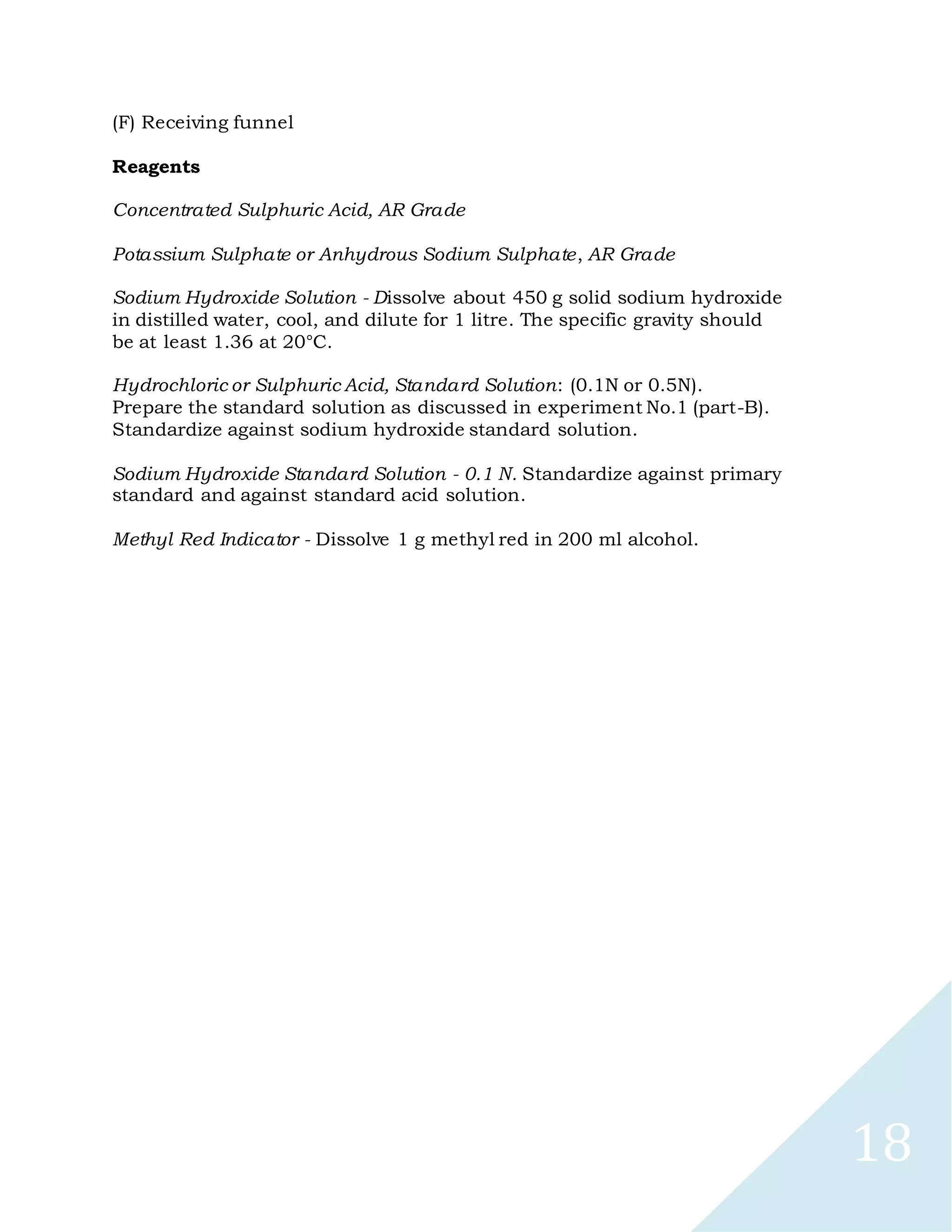 18
(F) Receiving funnel
Reagents
Concentrated Sulphuric Acid, AR Grade
Potassium Sulphate or Anhydrous Sodium Sulphate, AR Grade
Sodium Hydroxide Solution - Dissolve about 450 g solid sodium hydroxide
in distilled water, cool, and dilute for 1 litre. The specific gravity should
be at least 1.36 at 20°C.
Hydrochloric or Sulphuric Acid, Standard Solution: (0.1N or 0.5N).
Prepare the standard solution as discussed in experiment No.1 (part-B).
Standardize against sodium hydroxide standard solution.
Sodium Hydroxide Standard Solution - 0.1 N. Standardize against primary
standard and against standard acid solution.
Methyl Red Indicator - Dissolve 1 g methyl red in 200 ml alcohol.
 
