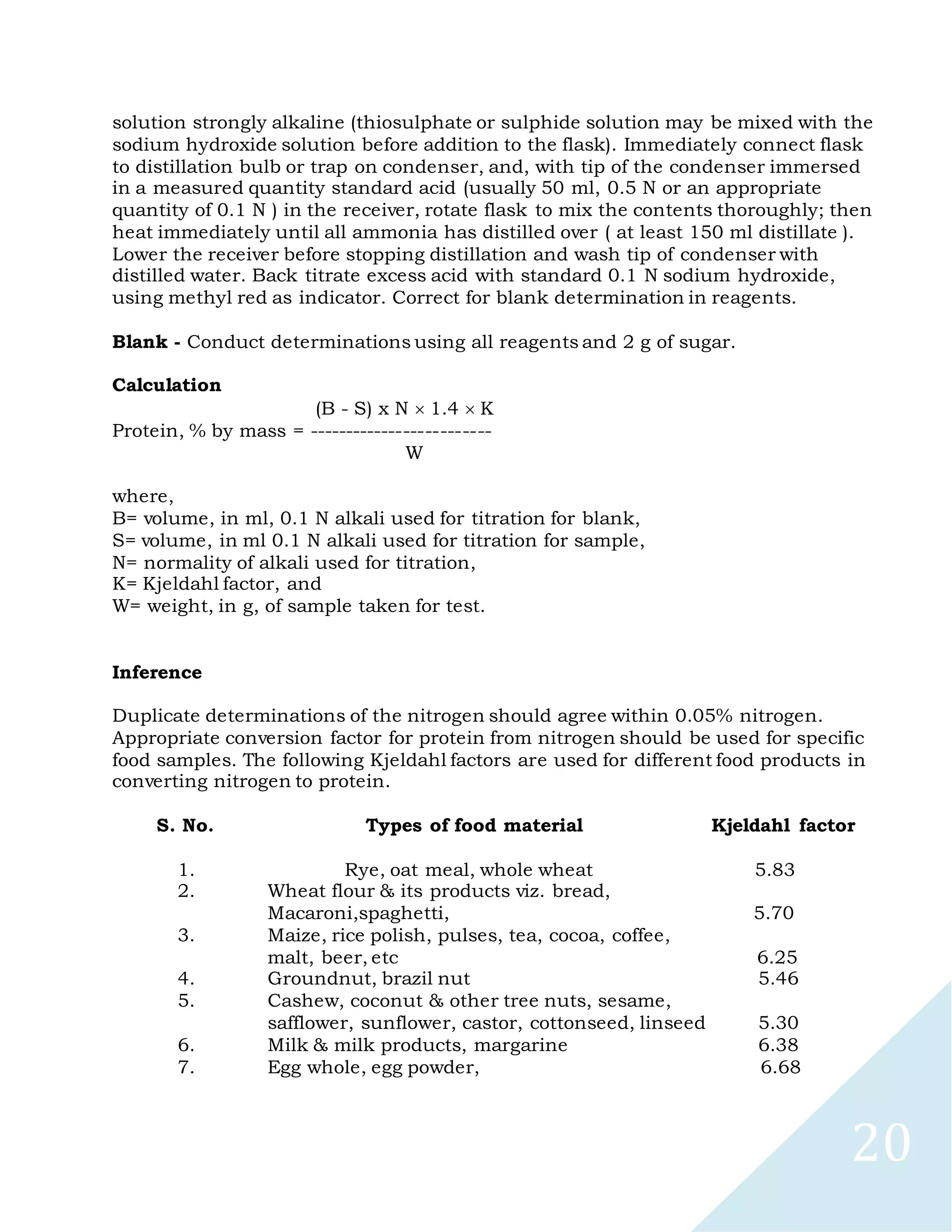 20
solution strongly alkaline (thiosulphate or sulphide solution may be mixed with the
sodium hydroxide solution before addition to the flask). Immediately connect flask
to distillation bulb or trap on condenser, and, with tip of the condenser immersed
in a measured quantity standard acid (usually 50 ml, 0.5 N or an appropriate
quantity of 0.1 N ) in the receiver, rotate flask to mix the contents thoroughly; then
heat immediately until all ammonia has distilled over ( at least 150 ml distillate ).
Lower the receiver before stopping distillation and wash tip of condenser with
distilled water. Back titrate excess acid with standard 0.1 N sodium hydroxide,
using methyl red as indicator. Correct for blank determination in reagents.
Blank - Conduct determinations using all reagents and 2 g of sugar.
Calculation
(B - S) x N 1.4 K
Protein, % by mass = -------------------------
W
where,
B= volume, in ml, 0.1 N alkali used for titration for blank,
S= volume, in ml 0.1 N alkali used for titration for sample,
N= normality of alkali used for titration,
K= Kjeldahl factor, and
W= weight, in g, of sample taken for test.
Inference
Duplicate determinations of the nitrogen should agree within 0.05% nitrogen.
Appropriate conversion factor for protein from nitrogen should be used for specific
food samples. The following Kjeldahl factors are used for different food products in
converting nitrogen to protein.
S. No. Types of food material Kjeldahl factor
1. Rye, oat meal, whole wheat 5.83
2. Wheat flour & its products viz. bread,
Macaroni,spaghetti, 5.70
3. Maize, rice polish, pulses, tea, cocoa, coffee,
malt, beer, etc 6.25
4. Groundnut, brazil nut 5.46
5. Cashew, coconut & other tree nuts, sesame,
safflower, sunflower, castor, cottonseed, linseed 5.30
6. Milk & milk products, margarine 6.38
7. Egg whole, egg powder, 6.68
 