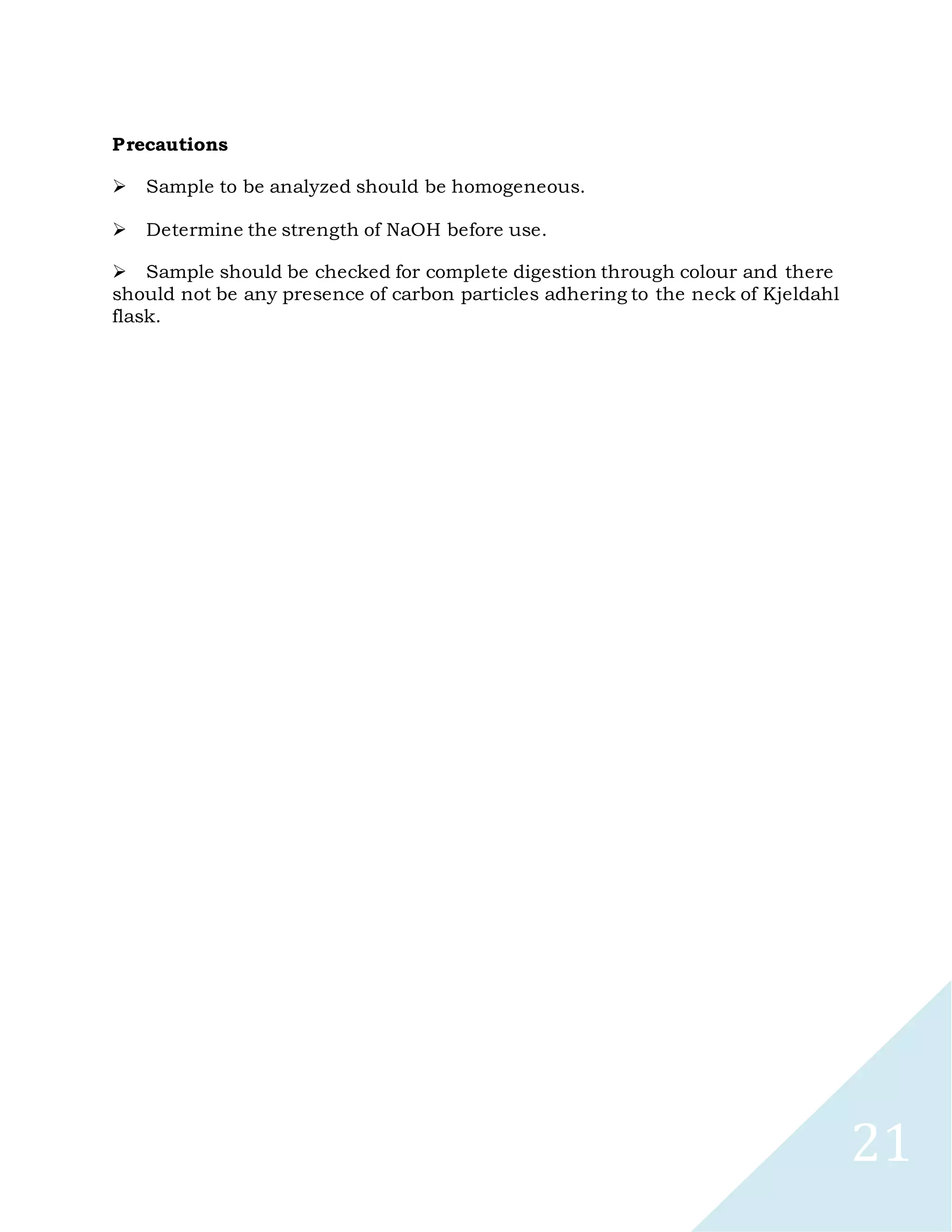 21
Precautions

Sample to be analyzed should be homogeneous.

Determine the strength of NaOH before use.

Sample should be checked for complete digestion through colour and there
should not be any presence of carbon particles adhering to the neck of Kjeldahl
flask.
 