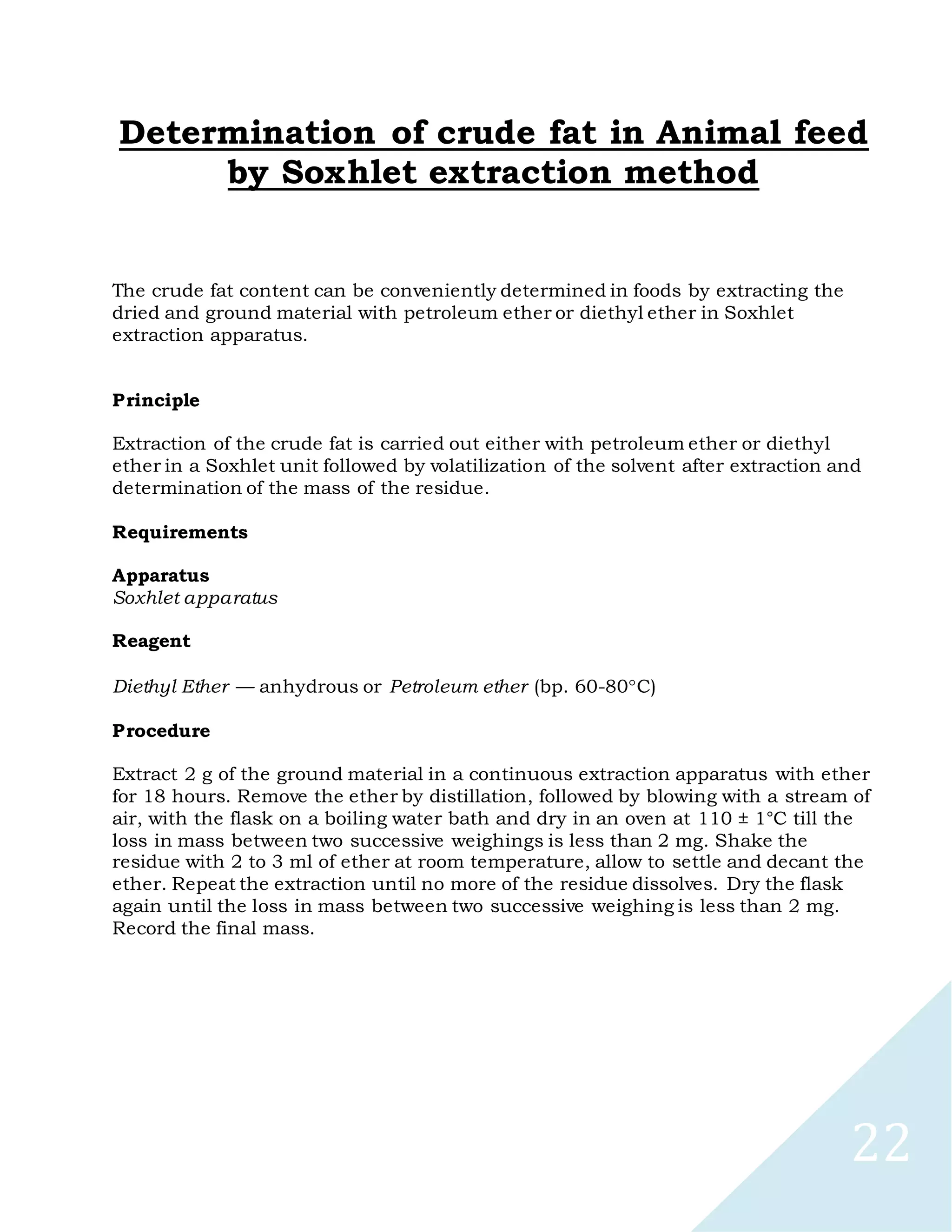 22
Determination of crude fat in Animal feed
by Soxhlet extraction method
The crude fat content can be conveniently determined in foods by extracting the
dried and ground material with petroleum ether or diethyl ether in Soxhlet
extraction apparatus.
Principle
Extraction of the crude fat is carried out either with petroleum ether or diethyl
ether in a Soxhlet unit followed by volatilization of the solvent after extraction and
determination of the mass of the residue.
Requirements
Apparatus
Soxhlet apparatus
Reagent
Diethyl Ether — anhydrous or Petroleum ether (bp. 60-80C)
Procedure
Extract 2 g of the ground material in a continuous extraction apparatus with ether
for 18 hours. Remove the ether by distillation, followed by blowing with a stream of
air, with the flask on a boiling water bath and dry in an oven at 110 ± 1°C till the
loss in mass between two successive weighings is less than 2 mg. Shake the
residue with 2 to 3 ml of ether at room temperature, allow to settle and decant the
ether. Repeat the extraction until no more of the residue dissolves. Dry the flask
again until the loss in mass between two successive weighing is less than 2 mg.
Record the final mass.
 