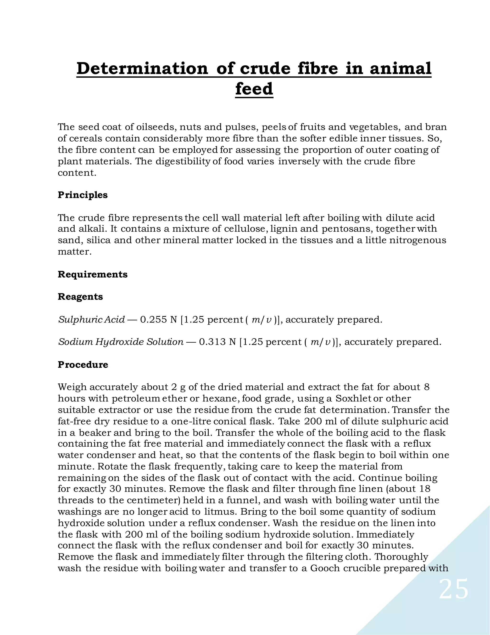 25
Determination of crude fibre in animal
feed
The seed coat of oilseeds, nuts and pulses, peels of fruits and vegetables, and bran
of cereals contain considerably more fibre than the softer edible inner tissues. So,
the fibre content can be employed for assessing the proportion of outer coating of
plant materials. The digestibility of food varies inversely with the crude fibre
content.
Principles
The crude fibre represents the cell wall material left after boiling with dilute acid
and alkali. It contains a mixture of cellulose, lignin and pentosans, together with
sand, silica and other mineral matter locked in the tissues and a little nitrogenous
matter.
Requirements
Reagents
Sulphuric Acid — 0.255 N [1.25 percent ( m/v )], accurately prepared.
Sodium Hydroxide Solution — 0.313 N [1.25 percent ( m/v )], accurately prepared.
Procedure
Weigh accurately about 2 g of the dried material and extract the fat for about 8
hours with petroleum ether or hexane, food grade, using a Soxhlet or other
suitable extractor or use the residue from the crude fat determination. Transfer the
fat-free dry residue to a one-litre conical flask. Take 200 ml of dilute sulphuric acid
in a beaker and bring to the boil. Transfer the whole of the boiling acid to the flask
containing the fat free material and immediately connect the flask with a reflux
water condenser and heat, so that the contents of the flask begin to boil within one
minute. Rotate the flask frequently, taking care to keep the material from
remaining on the sides of the flask out of contact with the acid. Continue boiling
for exactly 30 minutes. Remove the flask and filter through fine linen (about 18
threads to the centimeter) held in a funnel, and wash with boiling water until the
washings are no longer acid to litmus. Bring to the boil some quantity of sodium
hydroxide solution under a reflux condenser. Wash the residue on the linen into
the flask with 200 ml of the boiling sodium hydroxide solution. Immediately
connect the flask with the reflux condenser and boil for exactly 30 minutes.
Remove the flask and immediately filter through the filtering cloth. Thoroughly
wash the residue with boiling water and transfer to a Gooch crucible prepared with
 