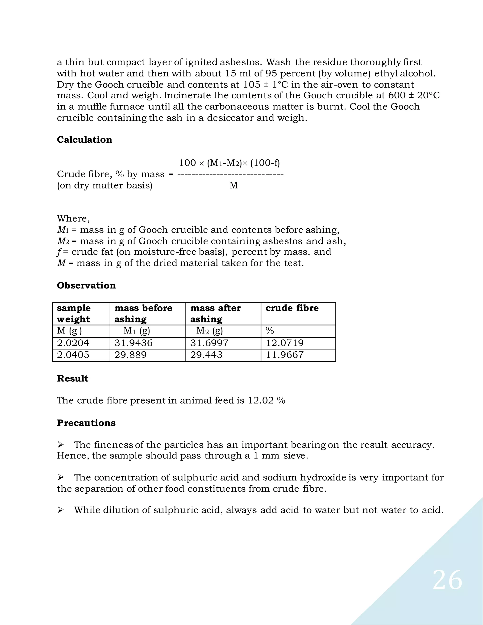 26
a thin but compact layer of ignited asbestos. Wash the residue thoroughly first
with hot water and then with about 15 ml of 95 percent (by volume) ethyl alcohol.
Dry the Gooch crucible and contents at 105 ± 1°C in the air-oven to constant
mass. Cool and weigh. Incinerate the contents of the Gooch crucible at 600 ± 20ºC
in a muffle furnace until all the carbonaceous matter is burnt. Cool the Gooch
crucible containing the ash in a desiccator and weigh.
Calculation
100 (M1-M2)(100-f)
Crude fibre, % by mass = -----------------------------
(on dry matter basis) M
Where,
M1 = mass in g of Gooch crucible and contents before ashing,
M2 = mass in g of Gooch crucible containing asbestos and ash,
f = crude fat (on moisture-free basis), percent by mass, and
M = mass in g of the dried material taken for the test.
Observation
sample
weight
mass before
ashing
mass after
ashing
crude fibre
M (g ) M1 (g) M2 (g) %
2.0204 31.9436 31.6997 12.0719
2.0405 29.889 29.443 11.9667
Result
The crude fibre present in animal feed is 12.02 %
Precautions

The fineness of the particles has an important bearing on the result accuracy.
Hence, the sample should pass through a 1 mm sieve.

The concentration of sulphuric acid and sodium hydroxide is very important for
the separation of other food constituents from crude fibre.

While dilution of sulphuric acid, always add acid to water but not water to acid.
 