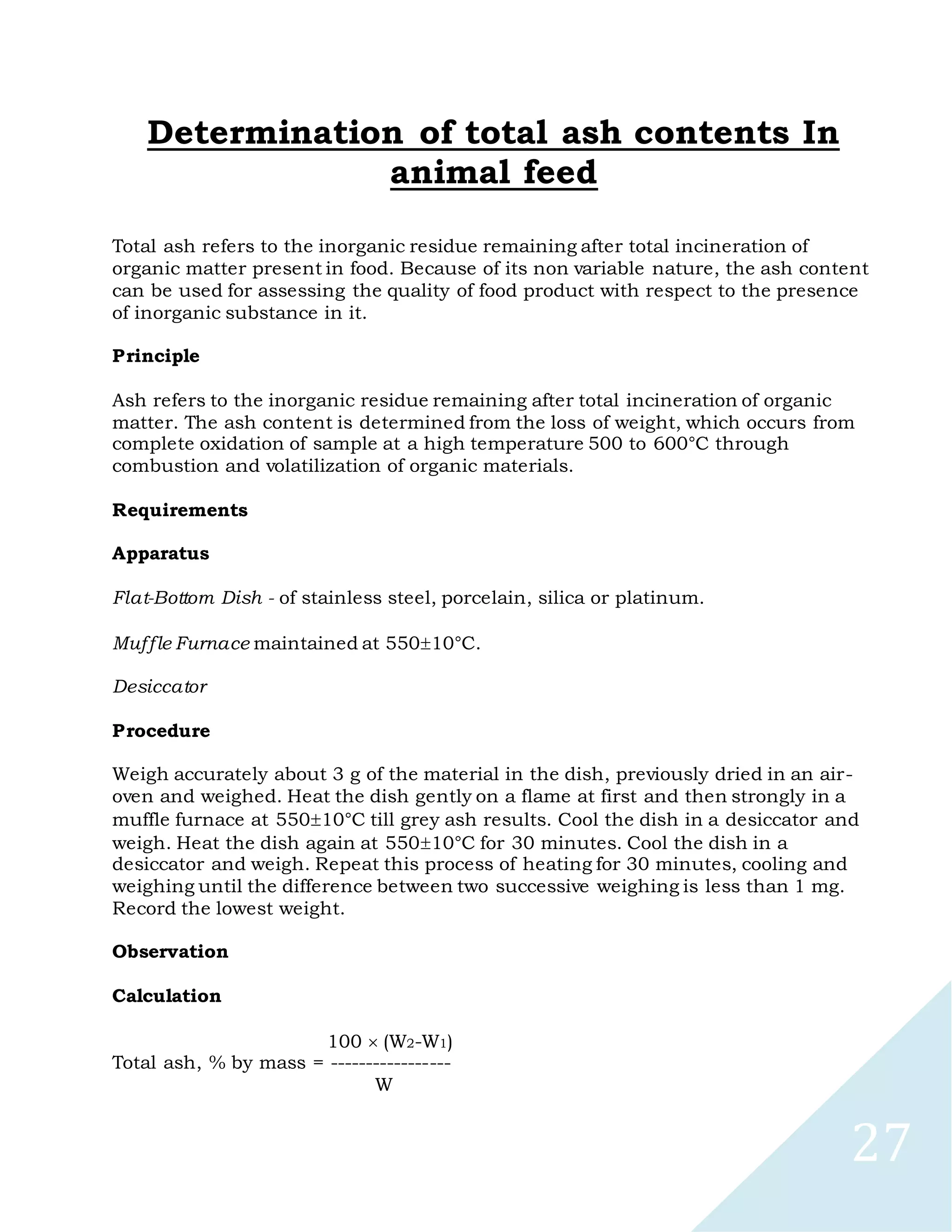 27
Determination of total ash contents In
animal feed
Total ash refers to the inorganic residue remaining after total incineration of
organic matter present in food. Because of its non variable nature, the ash content
can be used for assessing the quality of food product with respect to the presence
of inorganic substance in it.
Principle
Ash refers to the inorganic residue remaining after total incineration of organic
matter. The ash content is determined from the loss of weight, which occurs from
complete oxidation of sample at a high temperature 500 to 600°C through
combustion and volatilization of organic materials.
Requirements
Apparatus
Flat-Bottom Dish - of stainless steel, porcelain, silica or platinum.
Muffle Furnace maintained at 55010°C.
Desiccator
Procedure
Weigh accurately about 3 g of the material in the dish, previously dried in an air-
oven and weighed. Heat the dish gently on a flame at first and then strongly in a
muffle furnace at 55010°C till grey ash results. Cool the dish in a desiccator and
weigh. Heat the dish again at 55010°C for 30 minutes. Cool the dish in a
desiccator and weigh. Repeat this process of heating for 30 minutes, cooling and
weighing until the difference between two successive weighing is less than 1 mg.
Record the lowest weight.
Observation
Calculation
100 (W2-W1)
Total ash, % by mass = -----------------
W
 
